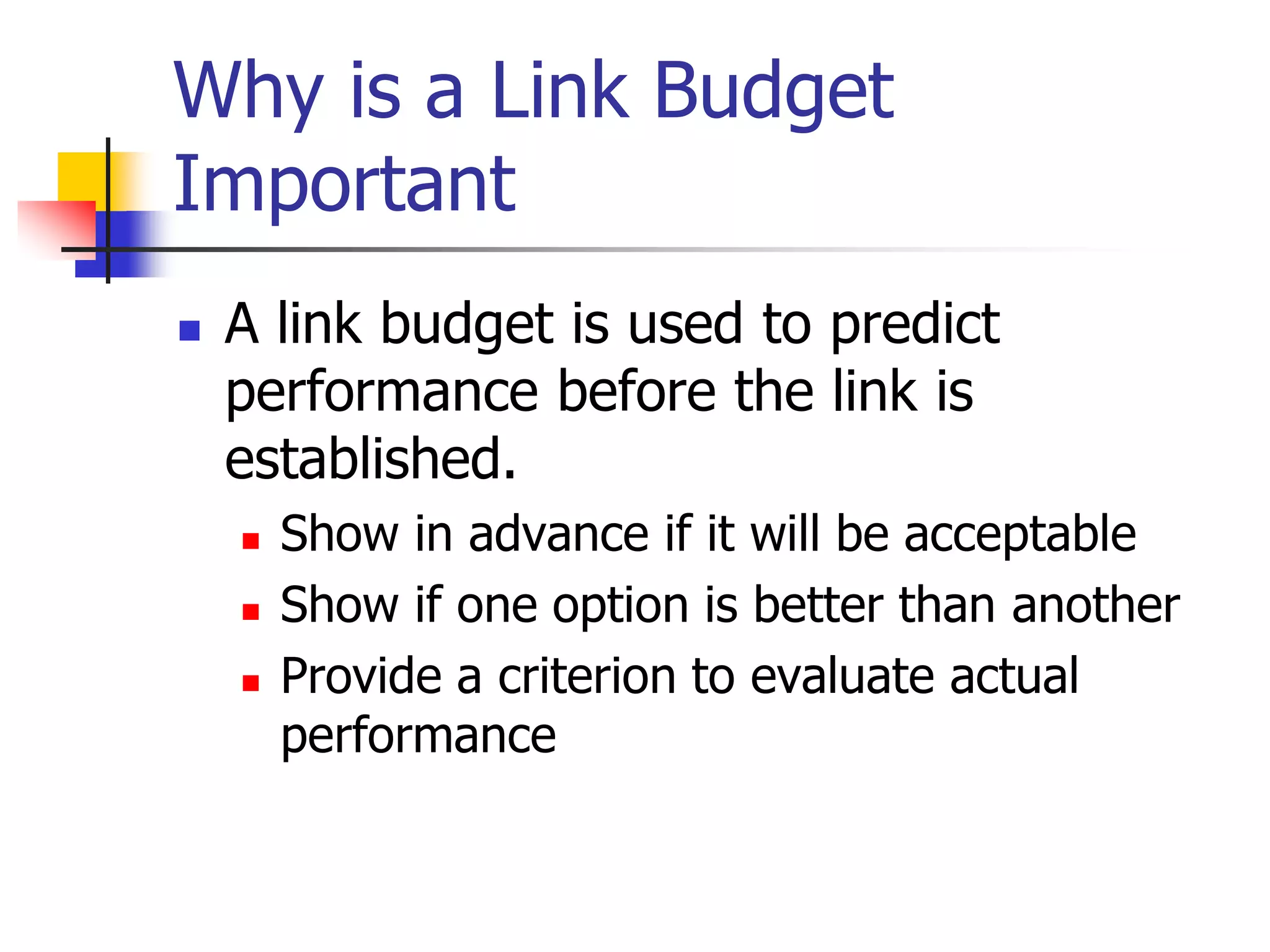 Why is a Link Budget
Important
 A link budget is used to predict
performance before the link is
established.
 Show in advance if it will be acceptable
 Show if one option is better than another
 Provide a criterion to evaluate actual
performance
 