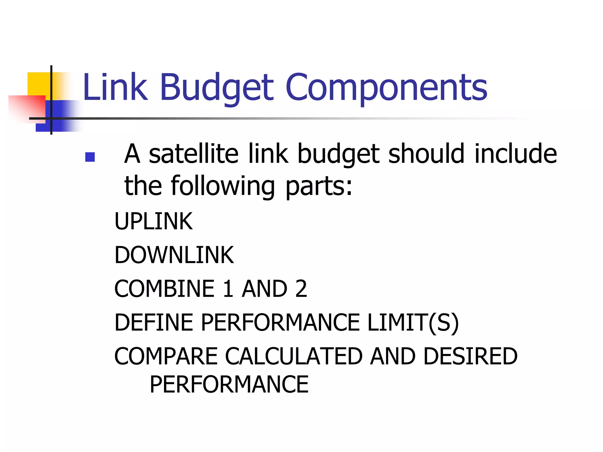 Link Budget Components
 A satellite link budget should include
the following parts:
UPLINK
DOWNLINK
COMBINE 1 AND 2
DEFINE PERFORMANCE LIMIT(S)
COMPARE CALCULATED AND DESIRED
PERFORMANCE
 
