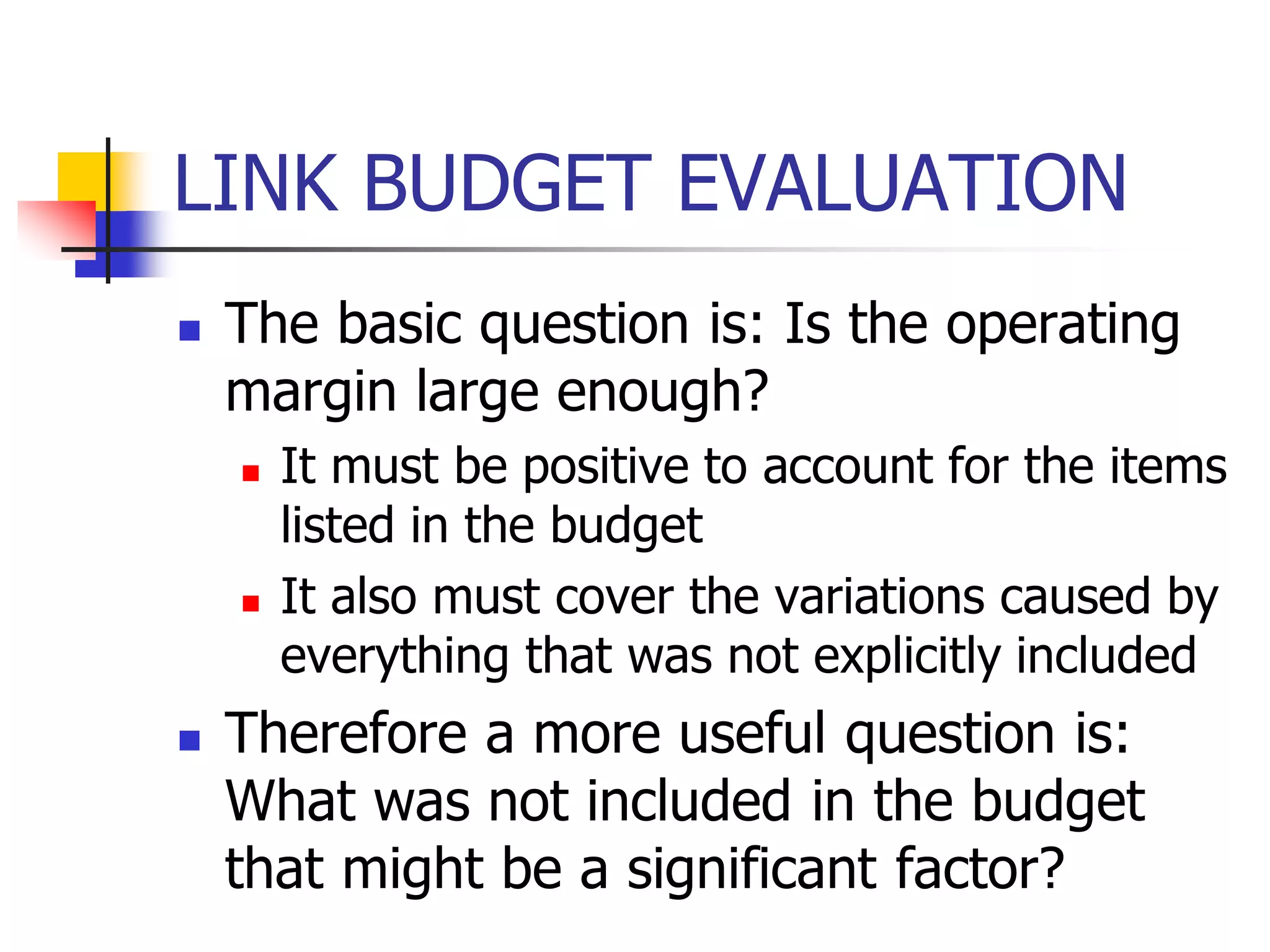 LINK BUDGET EVALUATION
 The basic question is: Is the operating
margin large enough?
 It must be positive to account for the items
listed in the budget
 It also must cover the variations caused by
everything that was not explicitly included
 Therefore a more useful question is:
What was not included in the budget
that might be a significant factor?
 