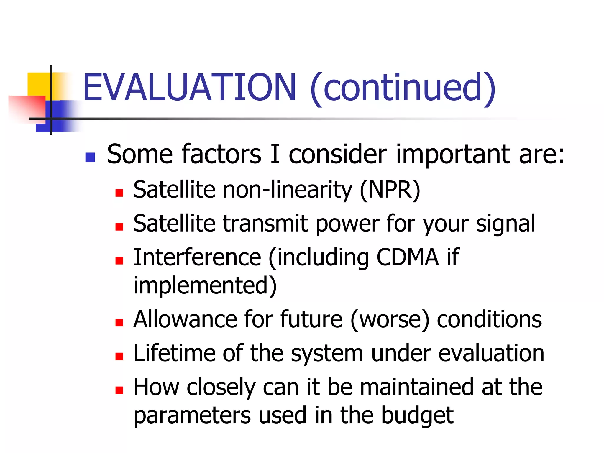 EVALUATION (continued)
 Some factors I consider important are:
 Satellite non-linearity (NPR)
 Satellite transmit power for your signal
 Interference (including CDMA if
implemented)
 Allowance for future (worse) conditions
 Lifetime of the system under evaluation
 How closely can it be maintained at the
parameters used in the budget
 