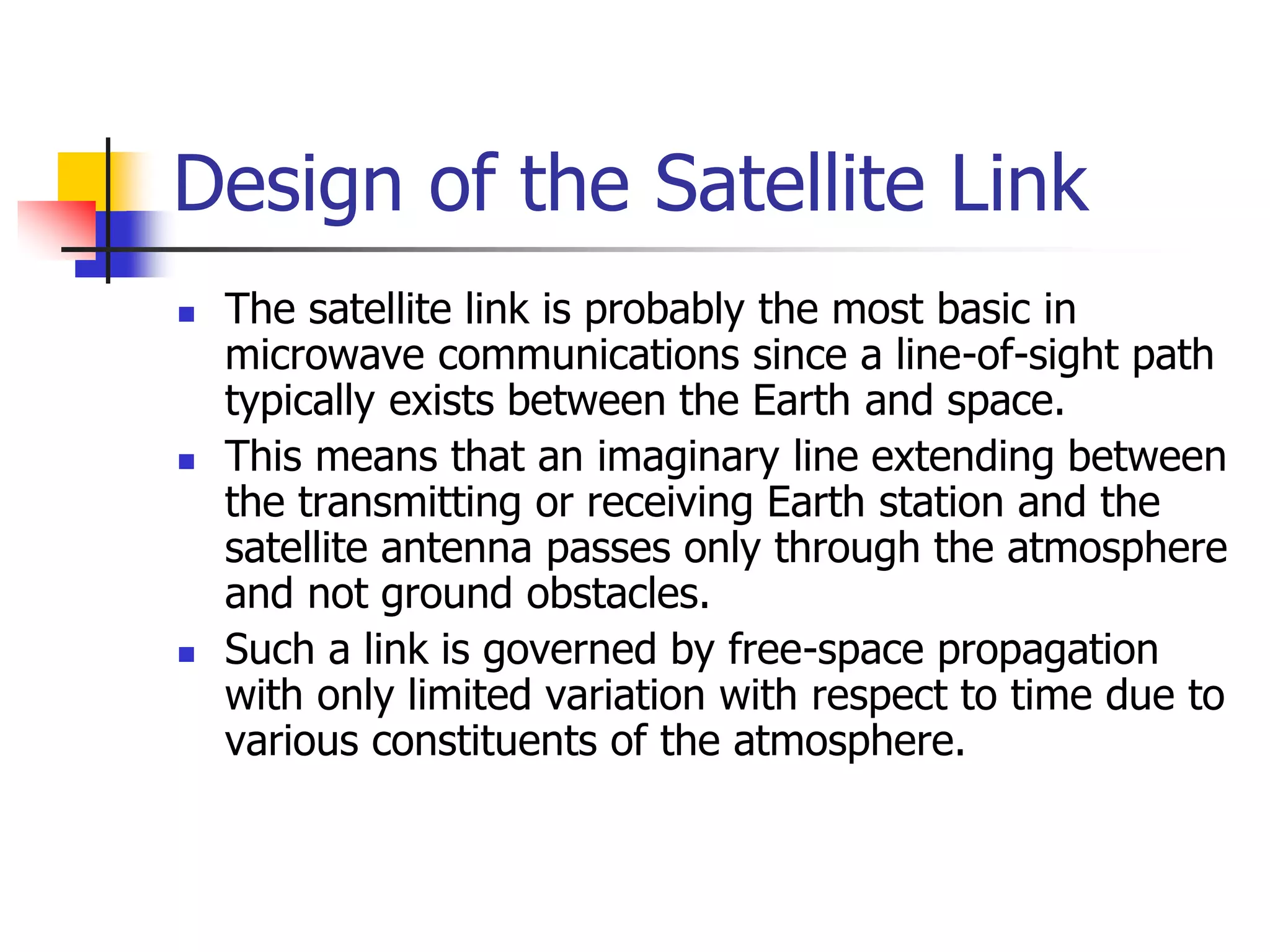 Design of the Satellite Link
 The satellite link is probably the most basic in
microwave communications since a line-of-sight path
typically exists between the Earth and space.
 This means that an imaginary line extending between
the transmitting or receiving Earth station and the
satellite antenna passes only through the atmosphere
and not ground obstacles.
 Such a link is governed by free-space propagation
with only limited variation with respect to time due to
various constituents of the atmosphere.
 