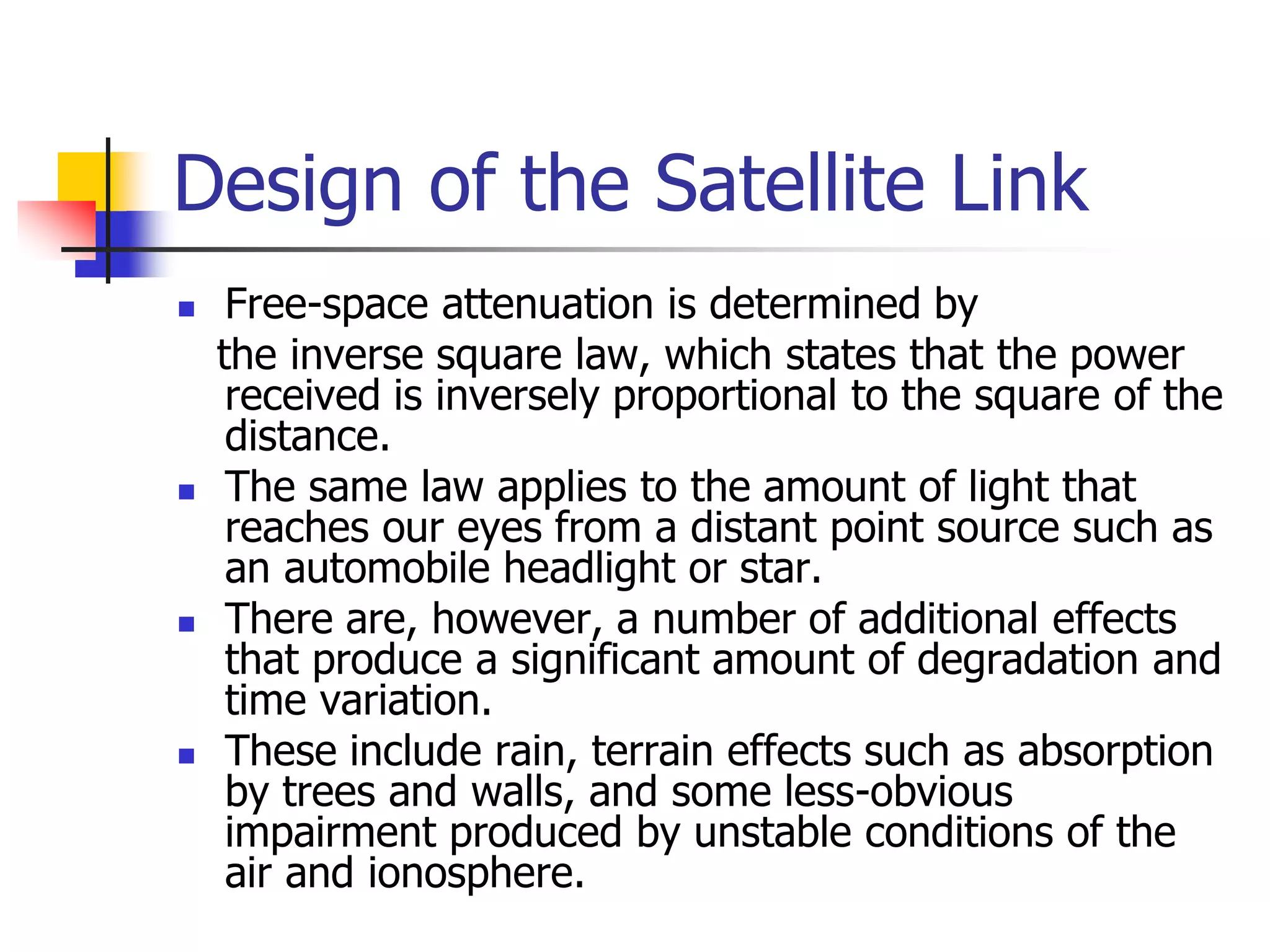 Design of the Satellite Link
 Free-space attenuation is determined by
the inverse square law, which states that the power
received is inversely proportional to the square of the
distance.
 The same law applies to the amount of light that
reaches our eyes from a distant point source such as
an automobile headlight or star.
 There are, however, a number of additional effects
that produce a significant amount of degradation and
time variation.
 These include rain, terrain effects such as absorption
by trees and walls, and some less-obvious
impairment produced by unstable conditions of the
air and ionosphere.
 