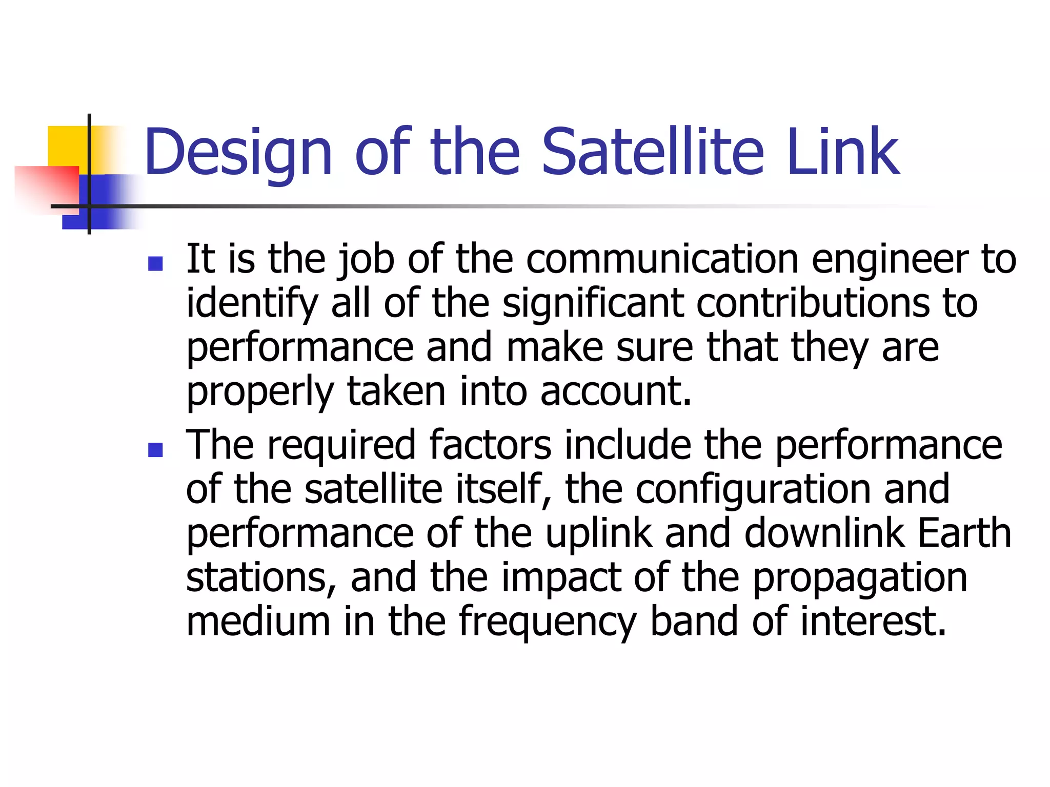 Design of the Satellite Link
 It is the job of the communication engineer to
identify all of the significant contributions to
performance and make sure that they are
properly taken into account.
 The required factors include the performance
of the satellite itself, the configuration and
performance of the uplink and downlink Earth
stations, and the impact of the propagation
medium in the frequency band of interest.
 