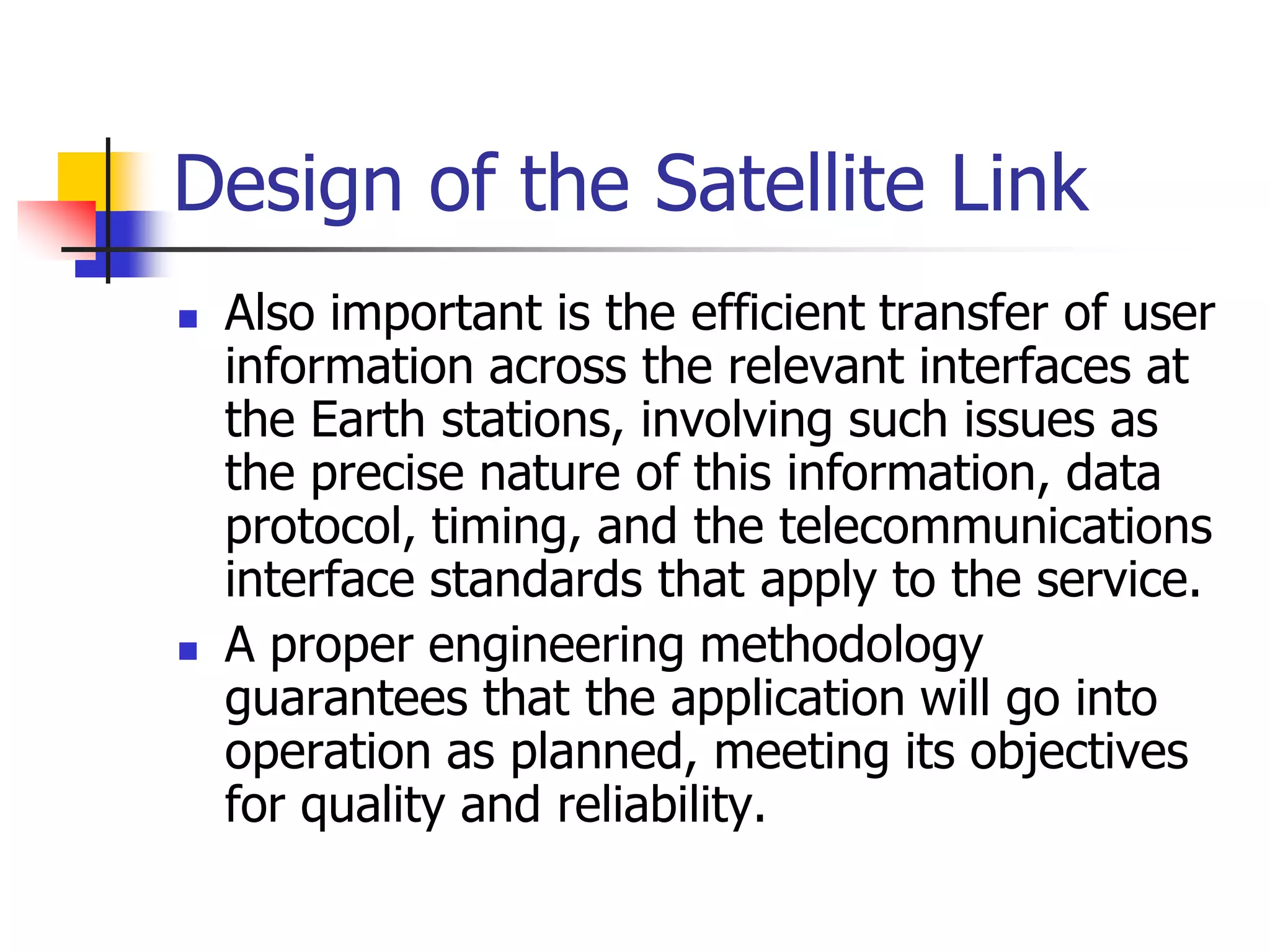 Design of the Satellite Link
 Also important is the efficient transfer of user
information across the relevant interfaces at
the Earth stations, involving such issues as
the precise nature of this information, data
protocol, timing, and the telecommunications
interface standards that apply to the service.
 A proper engineering methodology
guarantees that the application will go into
operation as planned, meeting its objectives
for quality and reliability.
 