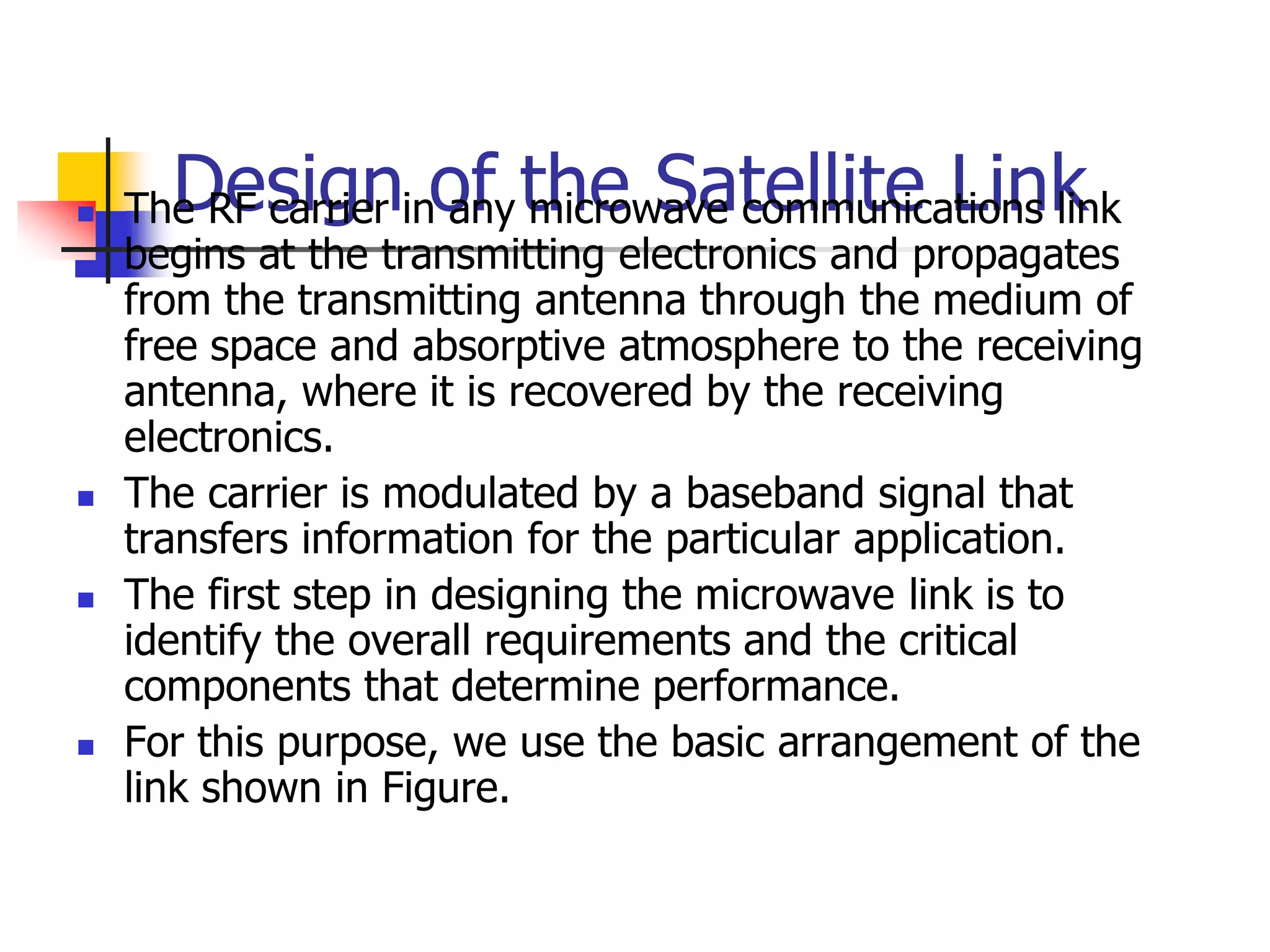 Design of the Satellite Link
 The RF carrier in any microwave communications link
begins at the transmitting electronics and propagates
from the transmitting antenna through the medium of
free space and absorptive atmosphere to the receiving
antenna, where it is recovered by the receiving
electronics.
 The carrier is modulated by a baseband signal that
transfers information for the particular application.
 The first step in designing the microwave link is to
identify the overall requirements and the critical
components that determine performance.
 For this purpose, we use the basic arrangement of the
link shown in Figure.
 