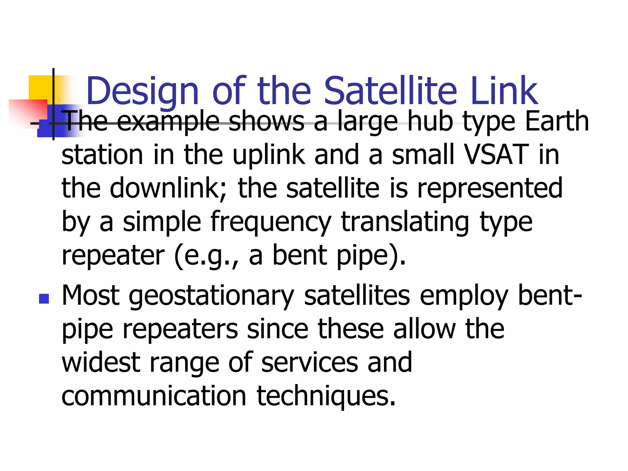 Design of the Satellite Link
 The example shows a large hub type Earth
station in the uplink and a small VSAT in
the downlink; the satellite is represented
by a simple frequency translating type
repeater (e.g., a bent pipe).
 Most geostationary satellites employ bent-
pipe repeaters since these allow the
widest range of services and
communication techniques.
 