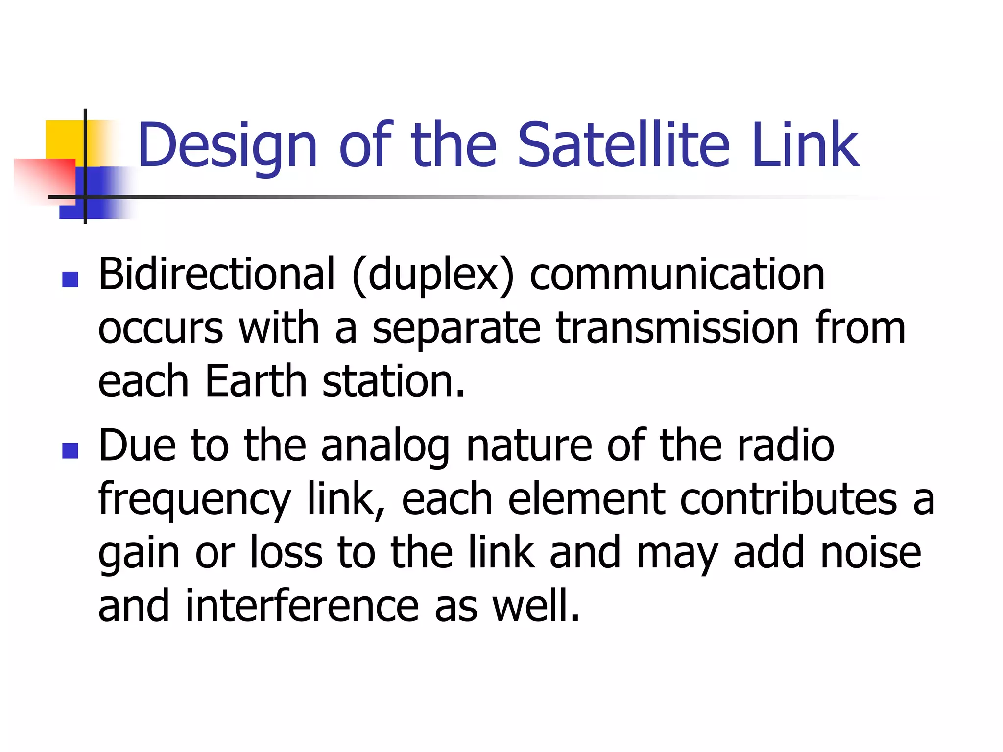 Design of the Satellite Link
 Bidirectional (duplex) communication
occurs with a separate transmission from
each Earth station.
 Due to the analog nature of the radio
frequency link, each element contributes a
gain or loss to the link and may add noise
and interference as well.
 