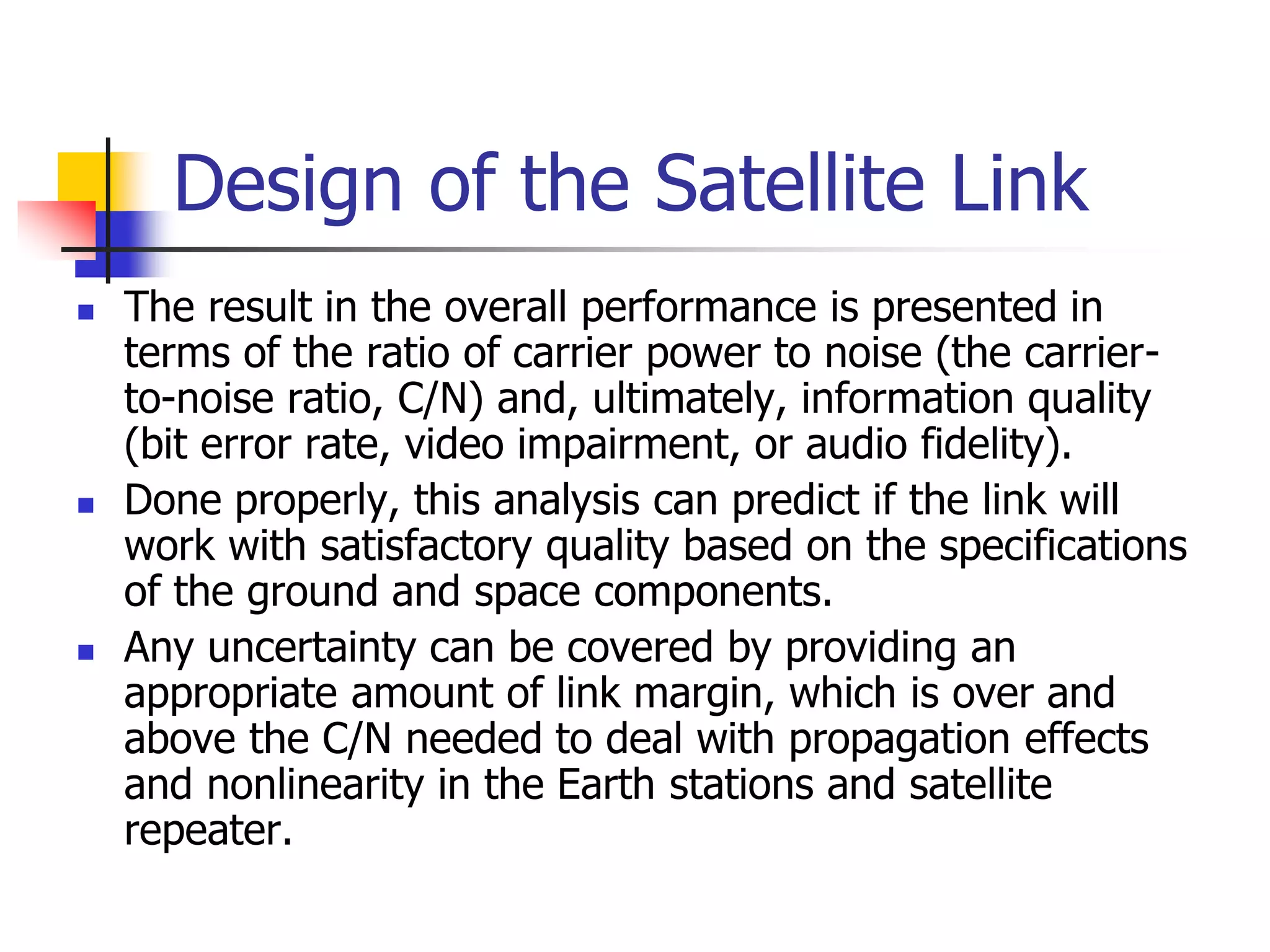 Design of the Satellite Link
 The result in the overall performance is presented in
terms of the ratio of carrier power to noise (the carrier-
to-noise ratio, C/N) and, ultimately, information quality
(bit error rate, video impairment, or audio fidelity).
 Done properly, this analysis can predict if the link will
work with satisfactory quality based on the specifications
of the ground and space components.
 Any uncertainty can be covered by providing an
appropriate amount of link margin, which is over and
above the C/N needed to deal with propagation effects
and nonlinearity in the Earth stations and satellite
repeater.
 