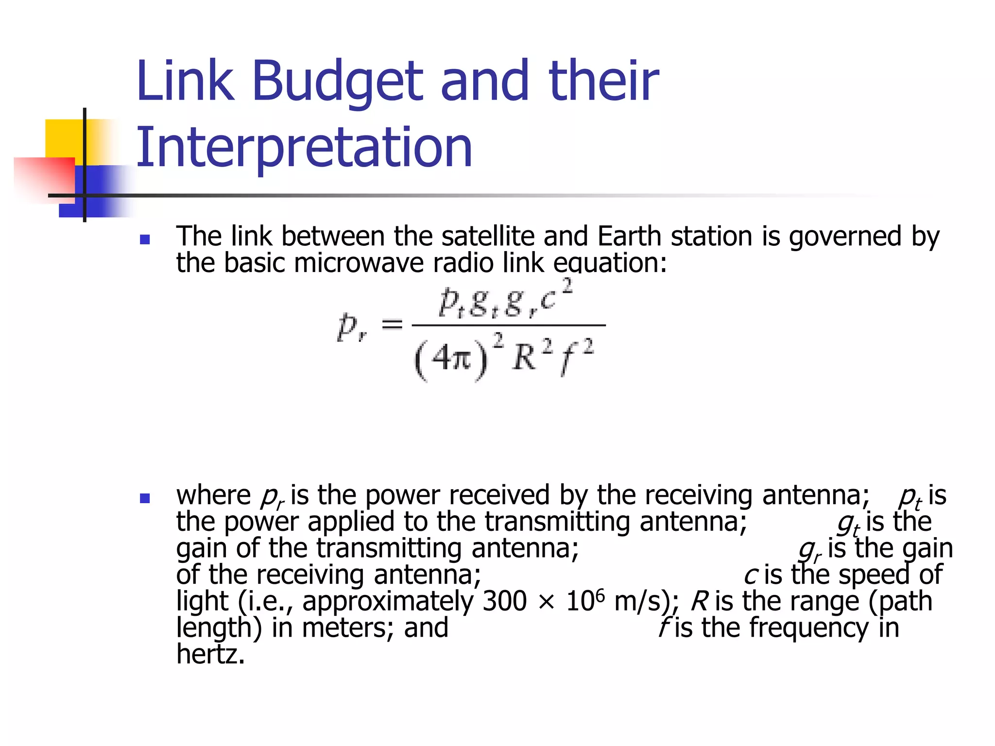 Link Budget and their
Interpretation
 The link between the satellite and Earth station is governed by
the basic microwave radio link equation:
 where pr is the power received by the receiving antenna; pt is
the power applied to the transmitting antenna; gt is the
gain of the transmitting antenna; gr is the gain
of the receiving antenna; c is the speed of
light (i.e., approximately 300 × 106 m/s); R is the range (path
length) in meters; and f is the frequency in
hertz.
 