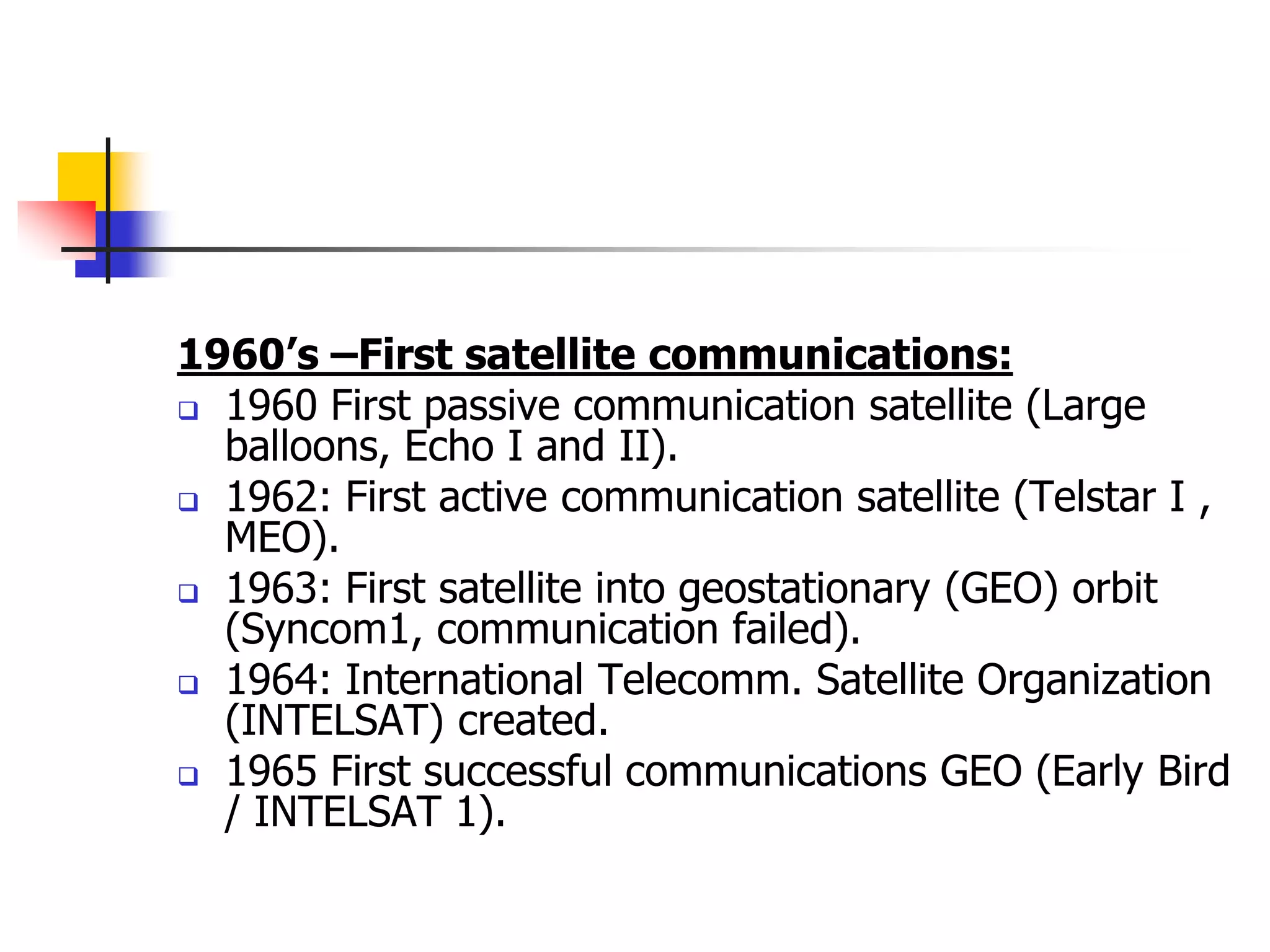 1960’s –First satellite communications:
 1960 First passive communication satellite (Large
balloons, Echo I and II).
 1962: First active communication satellite (Telstar I ,
MEO).
 1963: First satellite into geostationary (GEO) orbit
(Syncom1, communication failed).
 1964: International Telecomm. Satellite Organization
(INTELSAT) created.
 1965 First successful communications GEO (Early Bird
/ INTELSAT 1).
 