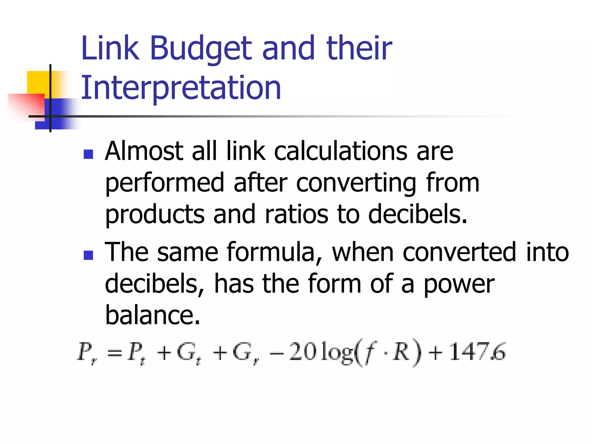 Link Budget and their
Interpretation
 Almost all link calculations are
performed after converting from
products and ratios to decibels.
 The same formula, when converted into
decibels, has the form of a power
balance.
 