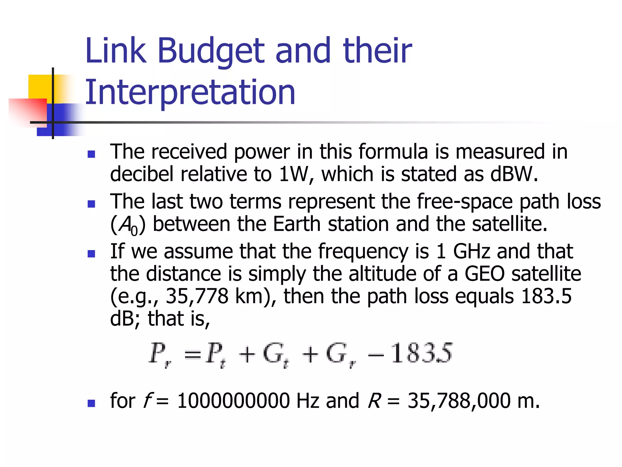Link Budget and their
Interpretation
 The received power in this formula is measured in
decibel relative to 1W, which is stated as dBW.
 The last two terms represent the free-space path loss
(A0) between the Earth station and the satellite.
 If we assume that the frequency is 1 GHz and that
the distance is simply the altitude of a GEO satellite
(e.g., 35,778 km), then the path loss equals 183.5
dB; that is,
 for f = 1000000000 Hz and R = 35,788,000 m.
 