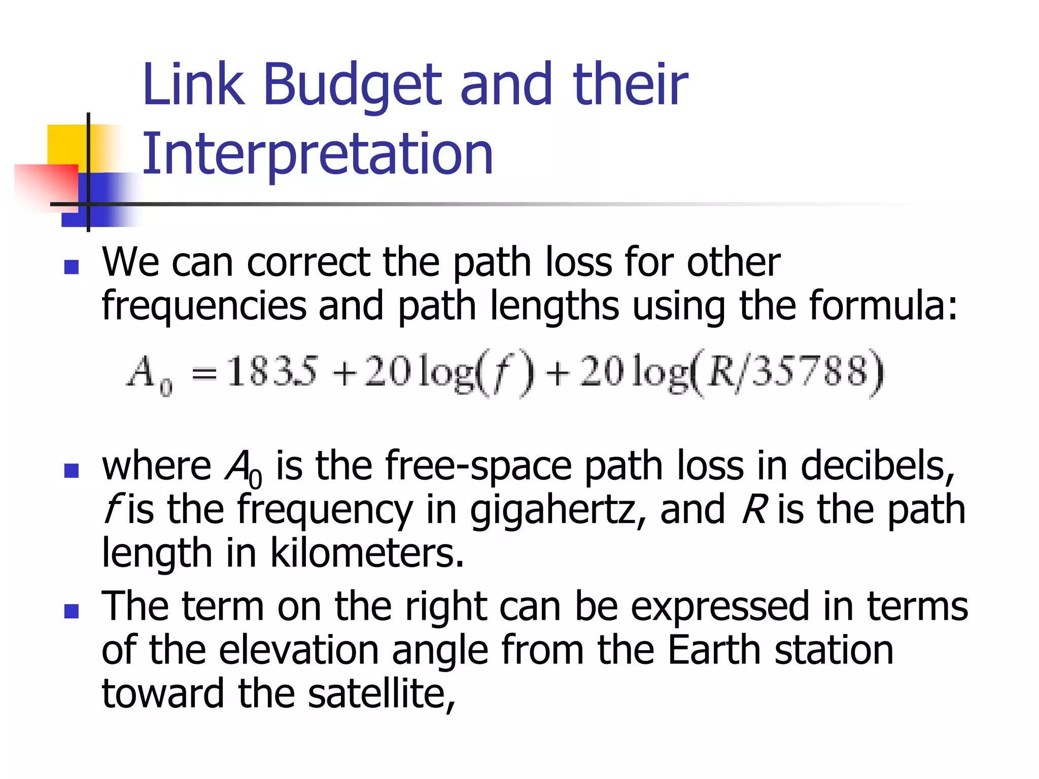 Link Budget and their
Interpretation
 We can correct the path loss for other
frequencies and path lengths using the formula:
 where A0 is the free-space path loss in decibels,
f is the frequency in gigahertz, and R is the path
length in kilometers.
 The term on the right can be expressed in terms
of the elevation angle from the Earth station
toward the satellite,
 