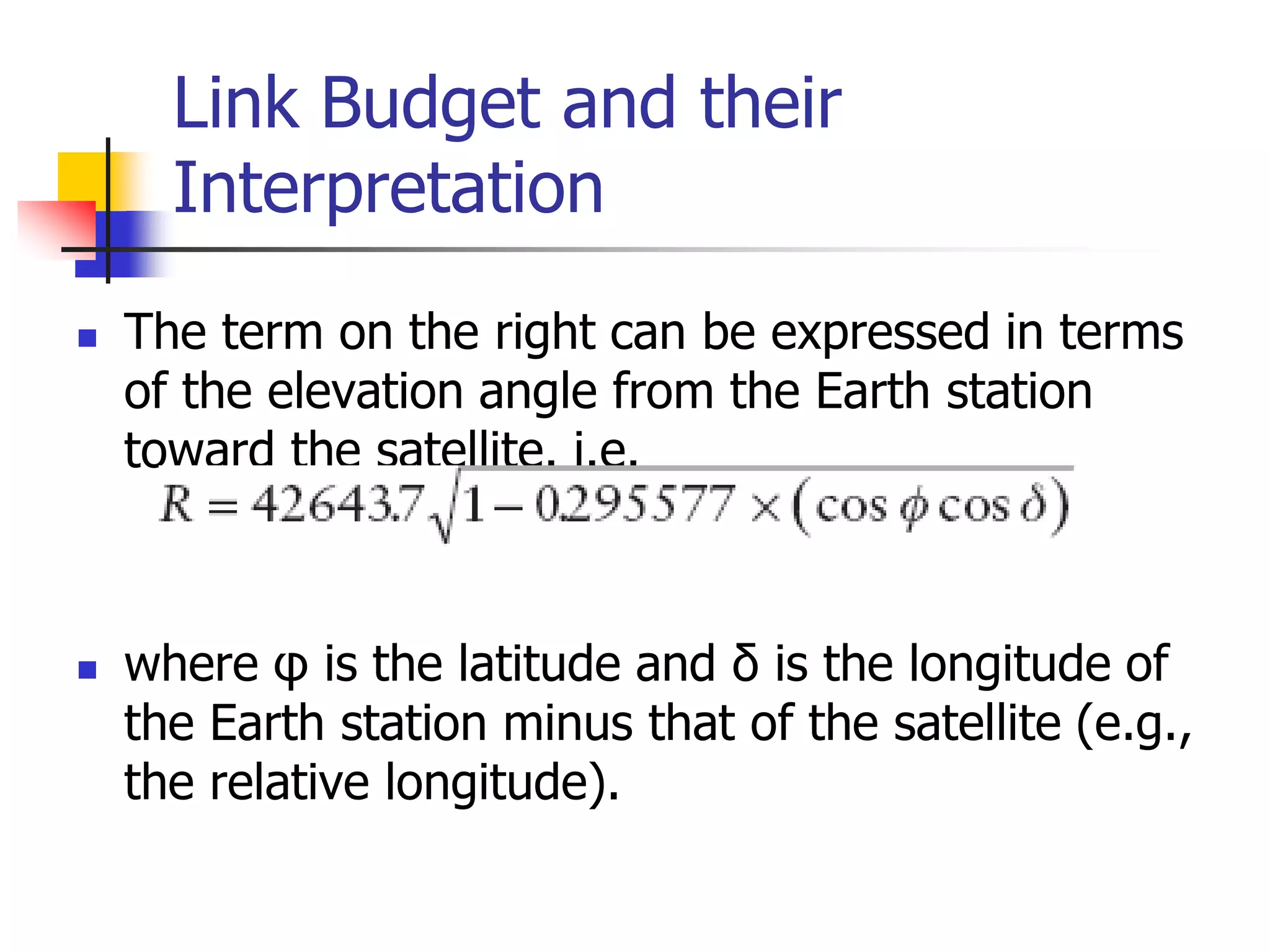Link Budget and their
Interpretation
 The term on the right can be expressed in terms
of the elevation angle from the Earth station
toward the satellite. i.e.
 where φ is the latitude and δ is the longitude of
the Earth station minus that of the satellite (e.g.,
the relative longitude).
 