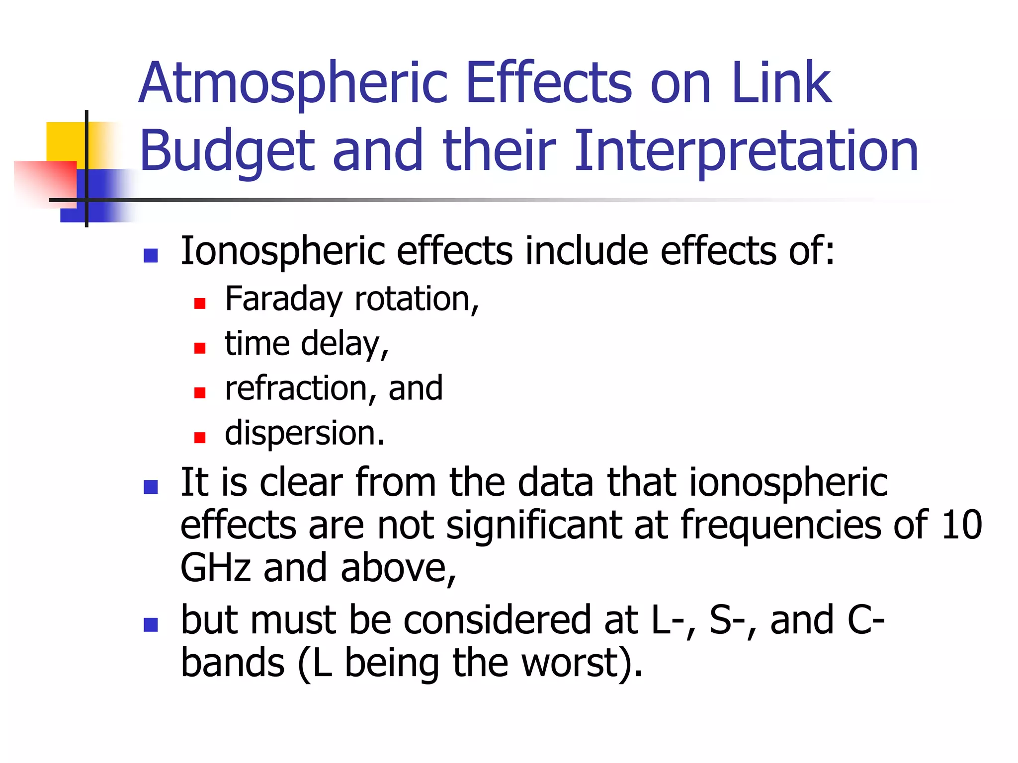 Atmospheric Effects on Link
Budget and their Interpretation
 Ionospheric effects include effects of:
 Faraday rotation,
 time delay,
 refraction, and
 dispersion.
 It is clear from the data that ionospheric
effects are not significant at frequencies of 10
GHz and above,
 but must be considered at L-, S-, and C-
bands (L being the worst).
 