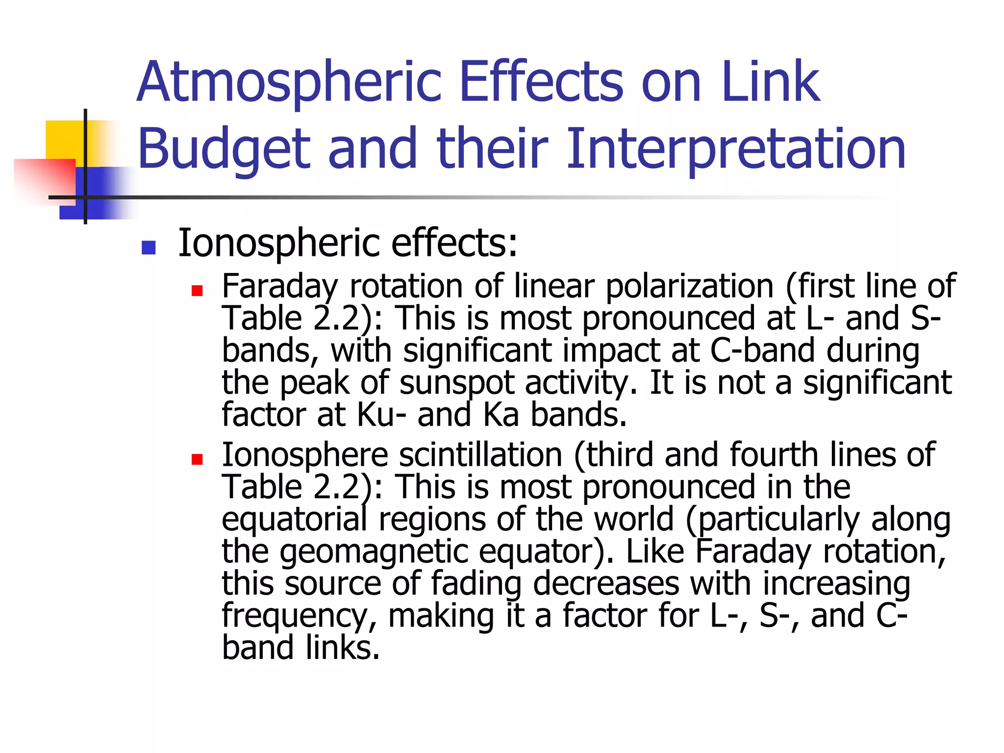 Atmospheric Effects on Link
Budget and their Interpretation
 Ionospheric effects:
 Faraday rotation of linear polarization (first line of
Table 2.2): This is most pronounced at L- and S-
bands, with significant impact at C-band during
the peak of sunspot activity. It is not a significant
factor at Ku- and Ka bands.
 Ionosphere scintillation (third and fourth lines of
Table 2.2): This is most pronounced in the
equatorial regions of the world (particularly along
the geomagnetic equator). Like Faraday rotation,
this source of fading decreases with increasing
frequency, making it a factor for L-, S-, and C-
band links.
 