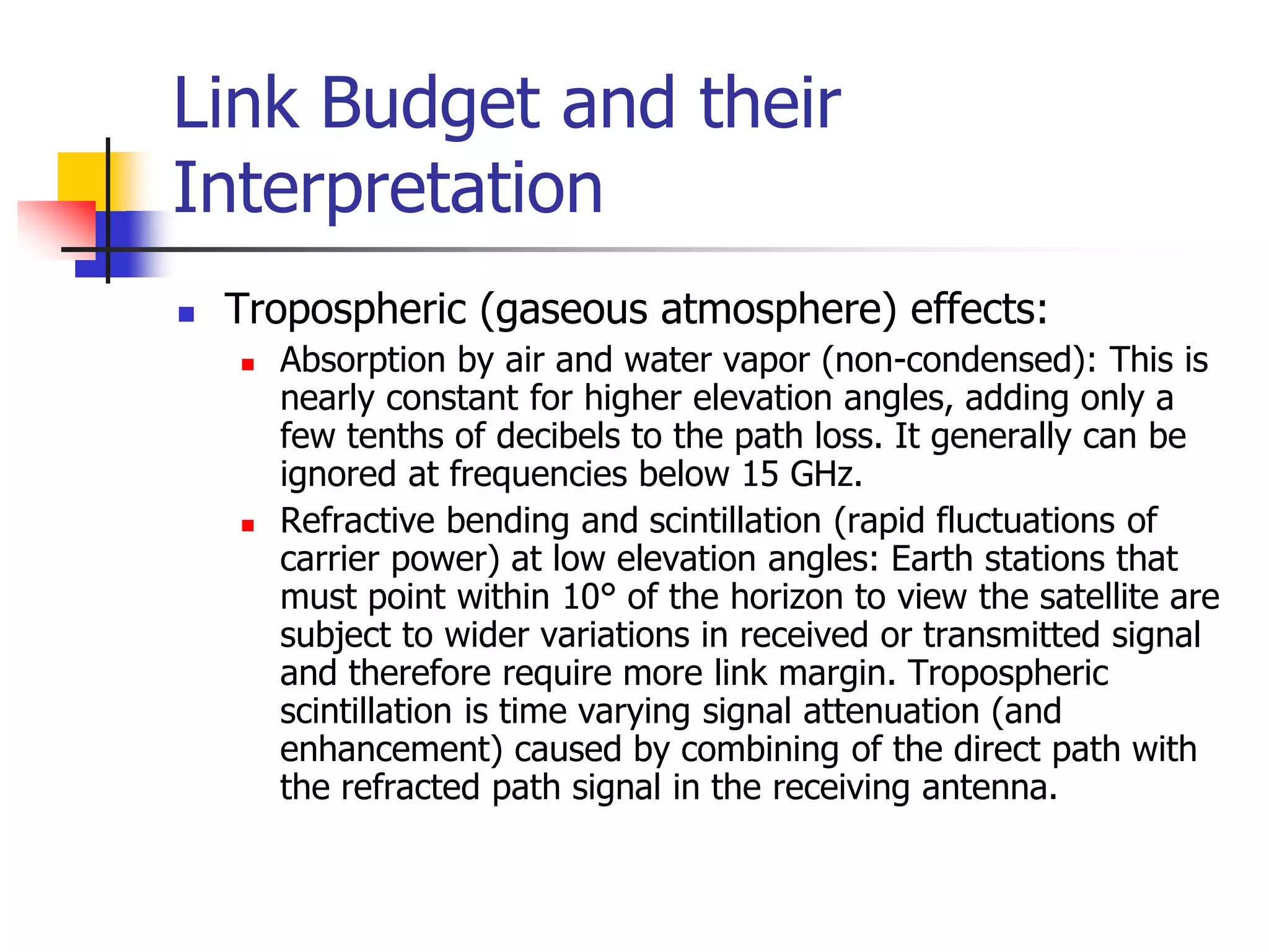 Link Budget and their
Interpretation
 Tropospheric (gaseous atmosphere) effects:
 Absorption by air and water vapor (non-condensed): This is
nearly constant for higher elevation angles, adding only a
few tenths of decibels to the path loss. It generally can be
ignored at frequencies below 15 GHz.
 Refractive bending and scintillation (rapid fluctuations of
carrier power) at low elevation angles: Earth stations that
must point within 10° of the horizon to view the satellite are
subject to wider variations in received or transmitted signal
and therefore require more link margin. Tropospheric
scintillation is time varying signal attenuation (and
enhancement) caused by combining of the direct path with
the refracted path signal in the receiving antenna.
 