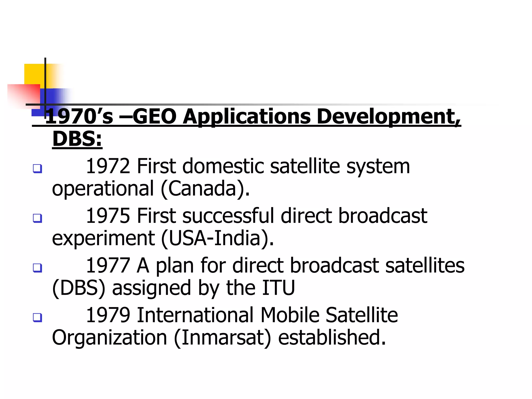 1970’s –GEO Applications Development,
DBS:
 1972 First domestic satellite system
operational (Canada).
 1975 First successful direct broadcast
experiment (USA-India).
 1977 A plan for direct broadcast satellites
(DBS) assigned by the ITU
 1979 International Mobile Satellite
Organization (Inmarsat) established.
 