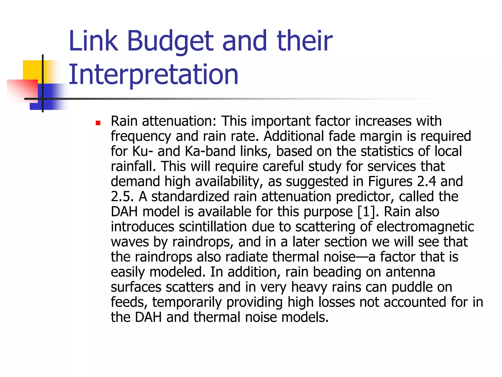 Link Budget and their
Interpretation
 Rain attenuation: This important factor increases with
frequency and rain rate. Additional fade margin is required
for Ku- and Ka-band links, based on the statistics of local
rainfall. This will require careful study for services that
demand high availability, as suggested in Figures 2.4 and
2.5. A standardized rain attenuation predictor, called the
DAH model is available for this purpose [1]. Rain also
introduces scintillation due to scattering of electromagnetic
waves by raindrops, and in a later section we will see that
the raindrops also radiate thermal noise—a factor that is
easily modeled. In addition, rain beading on antenna
surfaces scatters and in very heavy rains can puddle on
feeds, temporarily providing high losses not accounted for in
the DAH and thermal noise models.
 