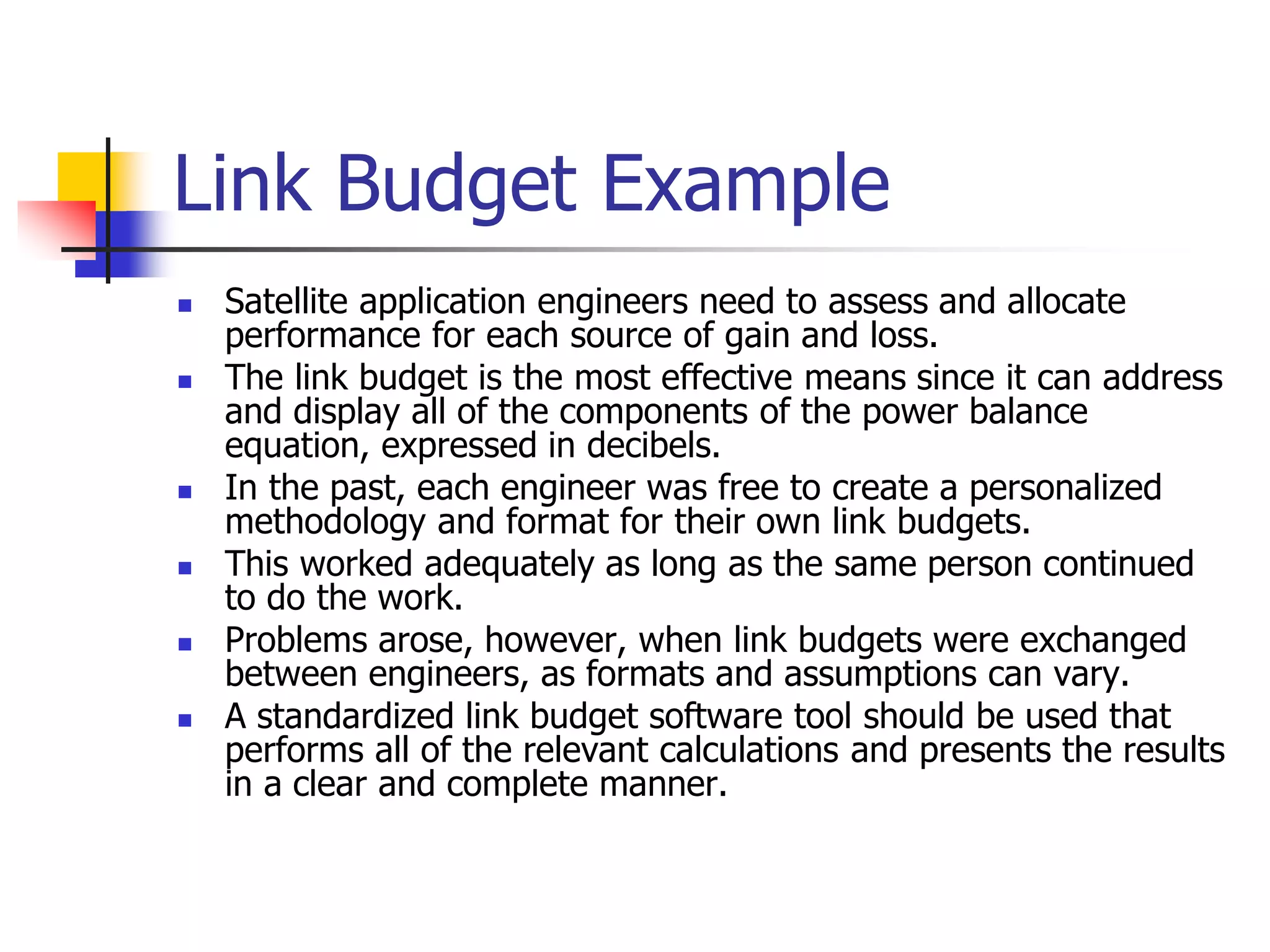 Link Budget Example
 Satellite application engineers need to assess and allocate
performance for each source of gain and loss.
 The link budget is the most effective means since it can address
and display all of the components of the power balance
equation, expressed in decibels.
 In the past, each engineer was free to create a personalized
methodology and format for their own link budgets.
 This worked adequately as long as the same person continued
to do the work.
 Problems arose, however, when link budgets were exchanged
between engineers, as formats and assumptions can vary.
 A standardized link budget software tool should be used that
performs all of the relevant calculations and presents the results
in a clear and complete manner.
 