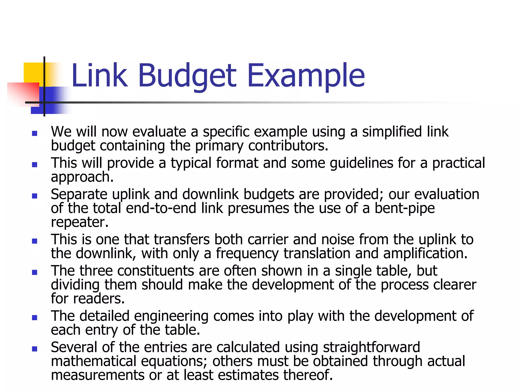 Link Budget Example
 We will now evaluate a specific example using a simplified link
budget containing the primary contributors.
 This will provide a typical format and some guidelines for a practical
approach.
 Separate uplink and downlink budgets are provided; our evaluation
of the total end-to-end link presumes the use of a bent-pipe
repeater.
 This is one that transfers both carrier and noise from the uplink to
the downlink, with only a frequency translation and amplification.
 The three constituents are often shown in a single table, but
dividing them should make the development of the process clearer
for readers.
 The detailed engineering comes into play with the development of
each entry of the table.
 Several of the entries are calculated using straightforward
mathematical equations; others must be obtained through actual
measurements or at least estimates thereof.
 