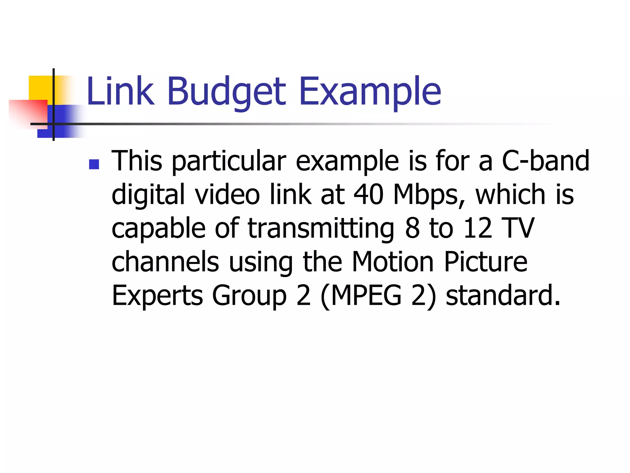 Link Budget Example
 This particular example is for a C-band
digital video link at 40 Mbps, which is
capable of transmitting 8 to 12 TV
channels using the Motion Picture
Experts Group 2 (MPEG 2) standard.
 