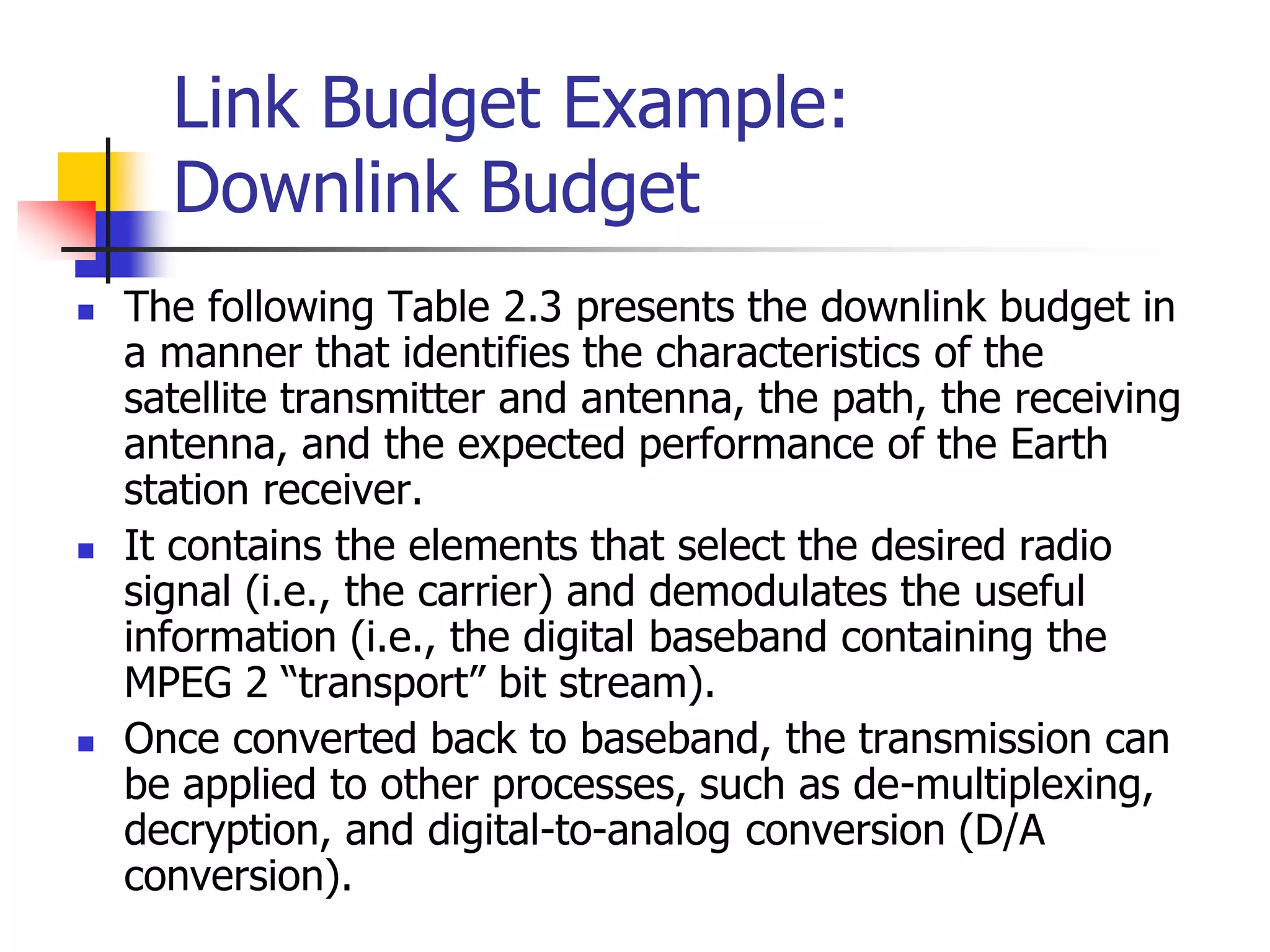 Link Budget Example:
Downlink Budget
 The following Table 2.3 presents the downlink budget in
a manner that identifies the characteristics of the
satellite transmitter and antenna, the path, the receiving
antenna, and the expected performance of the Earth
station receiver.
 It contains the elements that select the desired radio
signal (i.e., the carrier) and demodulates the useful
information (i.e., the digital baseband containing the
MPEG 2 “transport” bit stream).
 Once converted back to baseband, the transmission can
be applied to other processes, such as de-multiplexing,
decryption, and digital-to-analog conversion (D/A
conversion).
 
