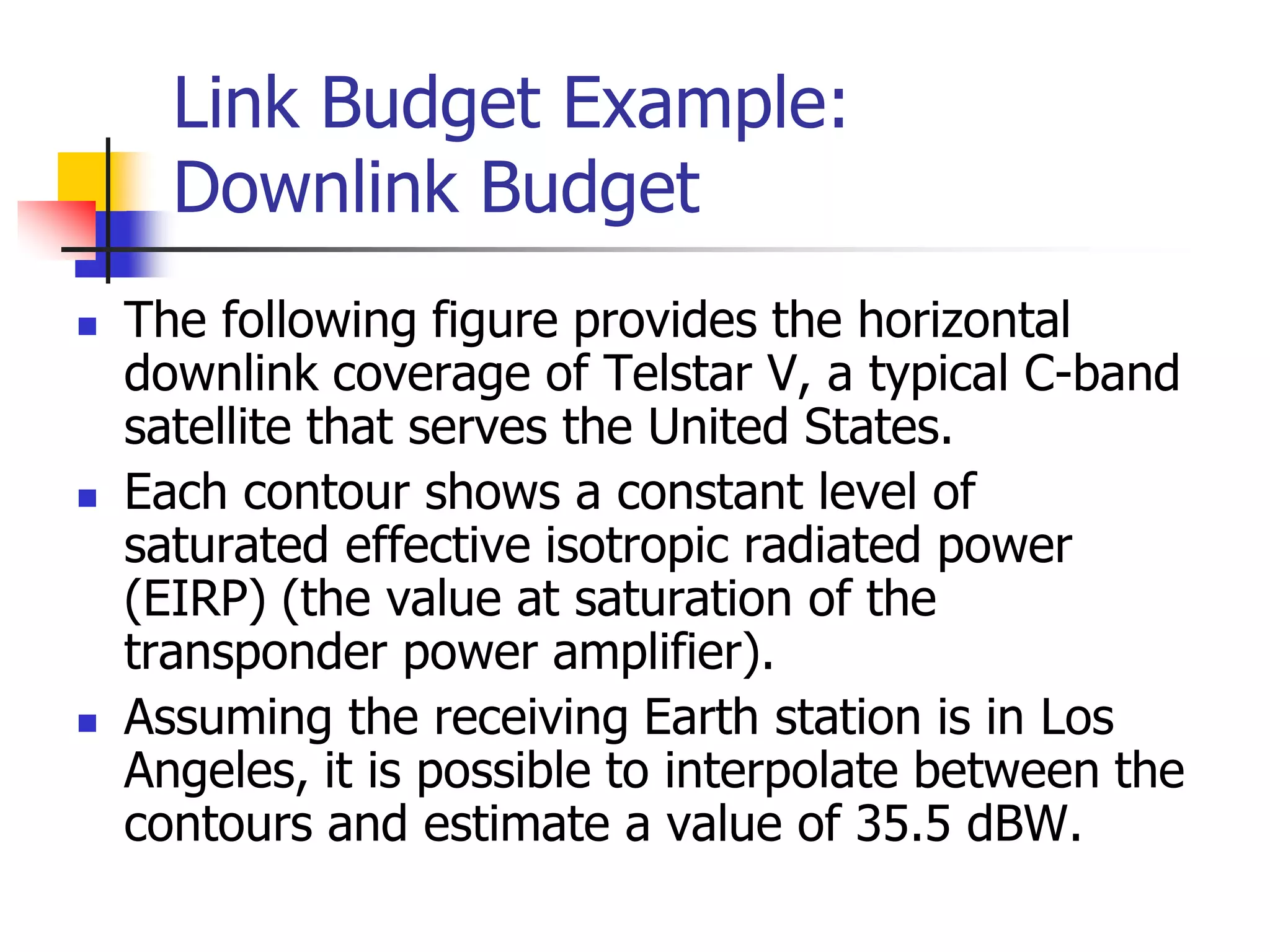 Link Budget Example:
Downlink Budget
 The following figure provides the horizontal
downlink coverage of Telstar V, a typical C-band
satellite that serves the United States.
 Each contour shows a constant level of
saturated effective isotropic radiated power
(EIRP) (the value at saturation of the
transponder power amplifier).
 Assuming the receiving Earth station is in Los
Angeles, it is possible to interpolate between the
contours and estimate a value of 35.5 dBW.
 