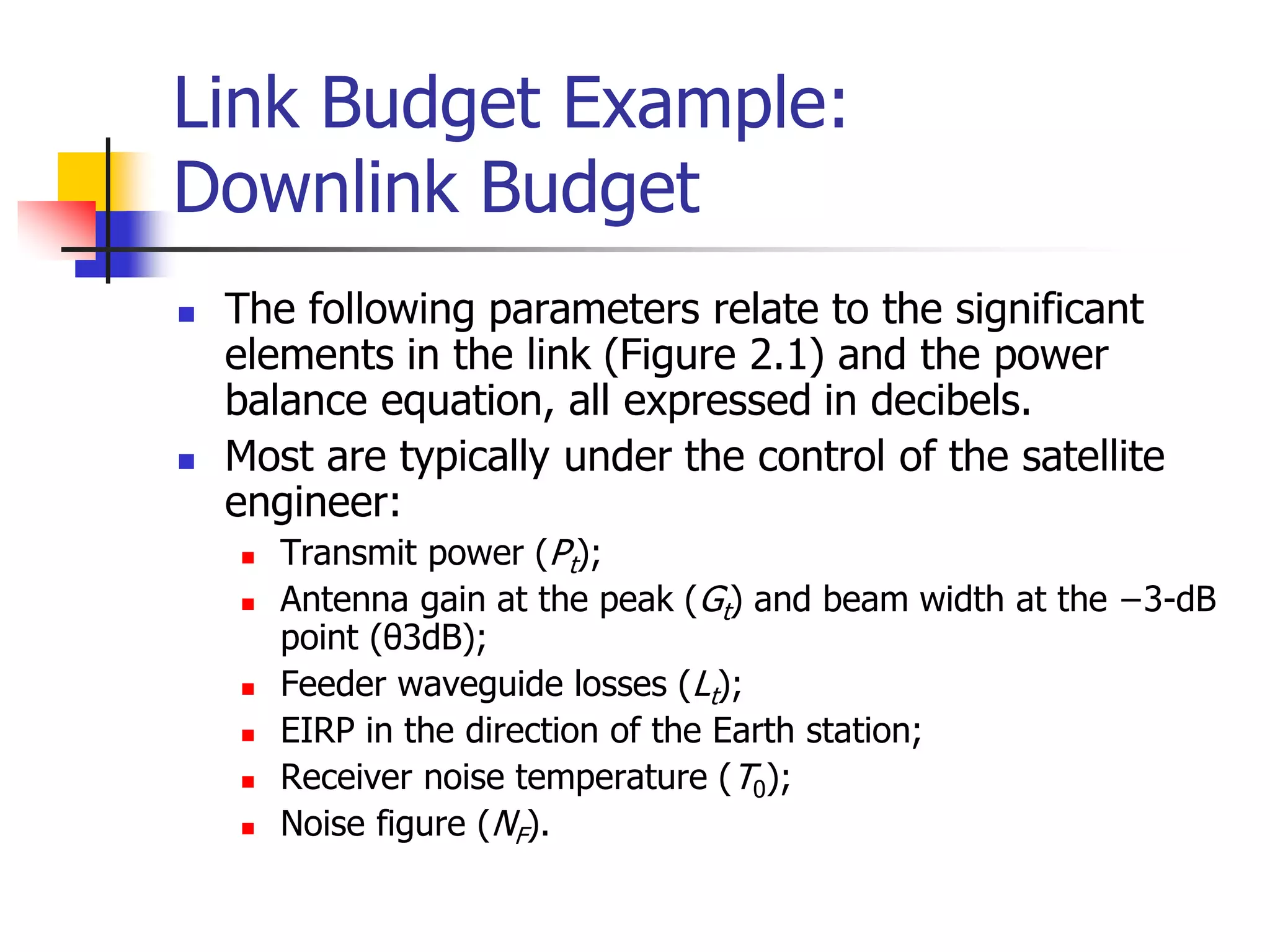 Link Budget Example:
Downlink Budget
 The following parameters relate to the significant
elements in the link (Figure 2.1) and the power
balance equation, all expressed in decibels.
 Most are typically under the control of the satellite
engineer:
 Transmit power (Pt);
 Antenna gain at the peak (Gt) and beam width at the −3-dB
point (θ3dB);
 Feeder waveguide losses (Lt);
 EIRP in the direction of the Earth station;
 Receiver noise temperature (T0);
 Noise figure (NF).
 