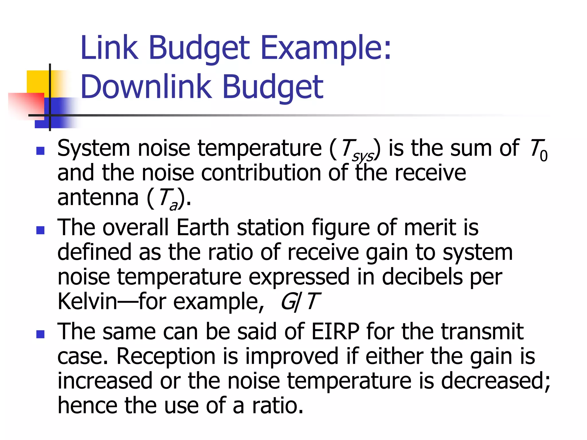 Link Budget Example:
Downlink Budget
 System noise temperature (Tsys) is the sum of T0
and the noise contribution of the receive
antenna (Ta).
 The overall Earth station figure of merit is
defined as the ratio of receive gain to system
noise temperature expressed in decibels per
Kelvin—for example, G/T
 The same can be said of EIRP for the transmit
case. Reception is improved if either the gain is
increased or the noise temperature is decreased;
hence the use of a ratio.
 
