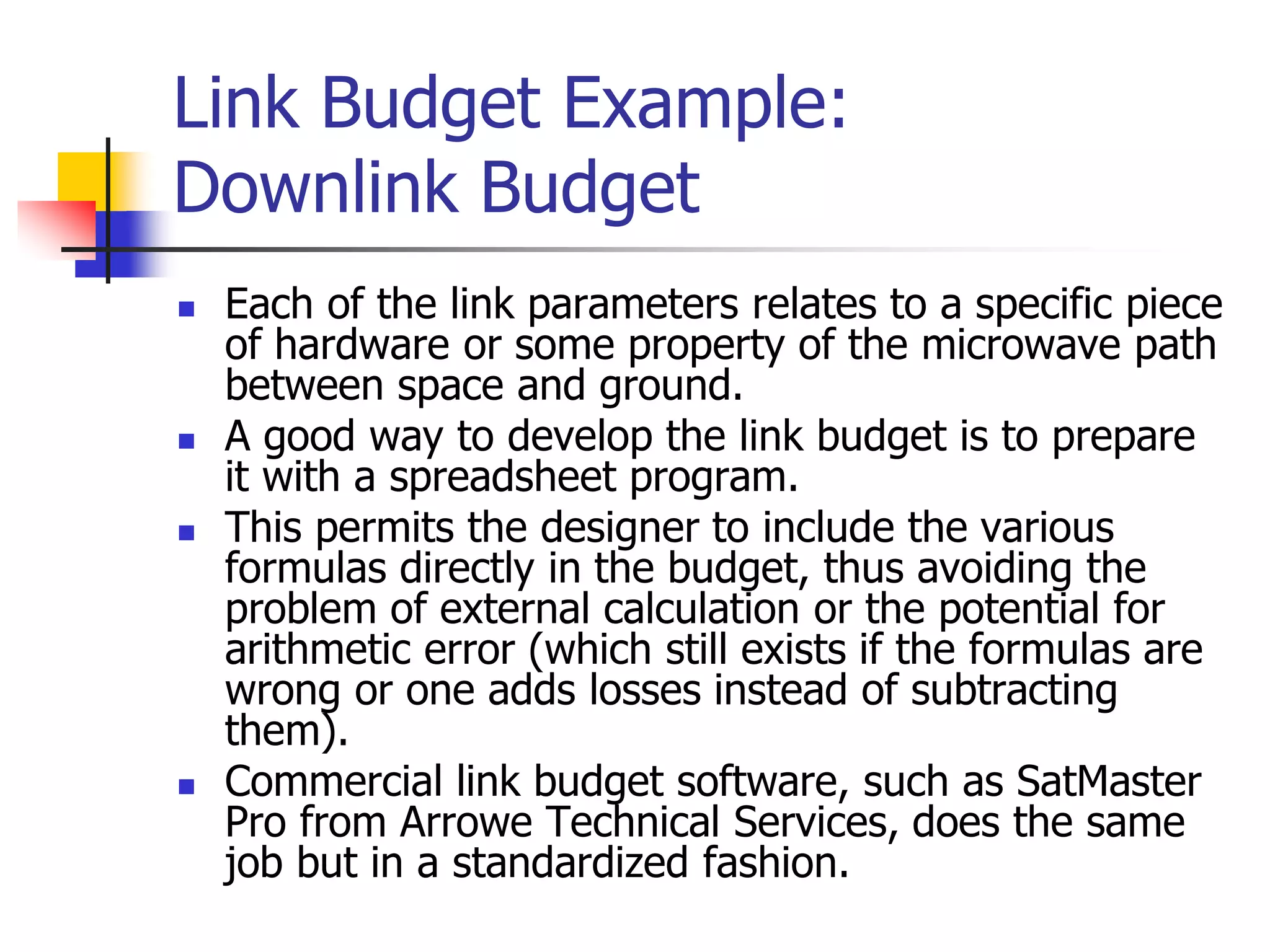 Link Budget Example:
Downlink Budget
 Each of the link parameters relates to a specific piece
of hardware or some property of the microwave path
between space and ground.
 A good way to develop the link budget is to prepare
it with a spreadsheet program.
 This permits the designer to include the various
formulas directly in the budget, thus avoiding the
problem of external calculation or the potential for
arithmetic error (which still exists if the formulas are
wrong or one adds losses instead of subtracting
them).
 Commercial link budget software, such as SatMaster
Pro from Arrowe Technical Services, does the same
job but in a standardized fashion.
 