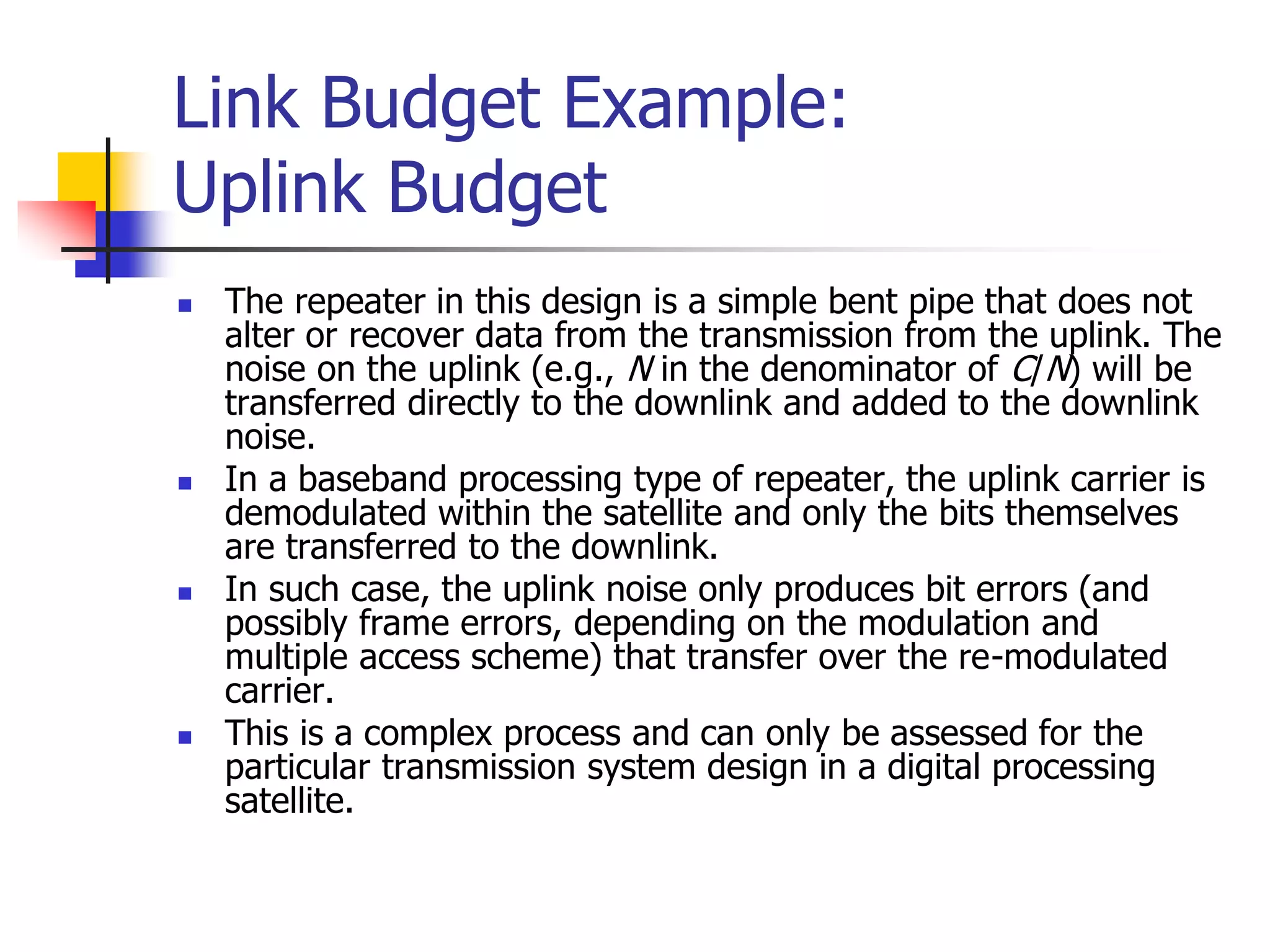 Link Budget Example:
Uplink Budget
 The repeater in this design is a simple bent pipe that does not
alter or recover data from the transmission from the uplink. The
noise on the uplink (e.g., N in the denominator of C/N) will be
transferred directly to the downlink and added to the downlink
noise.
 In a baseband processing type of repeater, the uplink carrier is
demodulated within the satellite and only the bits themselves
are transferred to the downlink.
 In such case, the uplink noise only produces bit errors (and
possibly frame errors, depending on the modulation and
multiple access scheme) that transfer over the re-modulated
carrier.
 This is a complex process and can only be assessed for the
particular transmission system design in a digital processing
satellite.
 