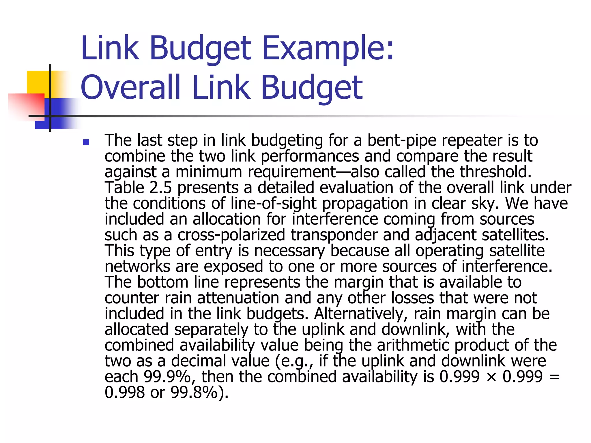 Link Budget Example:
Overall Link Budget
 The last step in link budgeting for a bent-pipe repeater is to
combine the two link performances and compare the result
against a minimum requirement—also called the threshold.
Table 2.5 presents a detailed evaluation of the overall link under
the conditions of line-of-sight propagation in clear sky. We have
included an allocation for interference coming from sources
such as a cross-polarized transponder and adjacent satellites.
This type of entry is necessary because all operating satellite
networks are exposed to one or more sources of interference.
The bottom line represents the margin that is available to
counter rain attenuation and any other losses that were not
included in the link budgets. Alternatively, rain margin can be
allocated separately to the uplink and downlink, with the
combined availability value being the arithmetic product of the
two as a decimal value (e.g., if the uplink and downlink were
each 99.9%, then the combined availability is 0.999 × 0.999 =
0.998 or 99.8%).
 