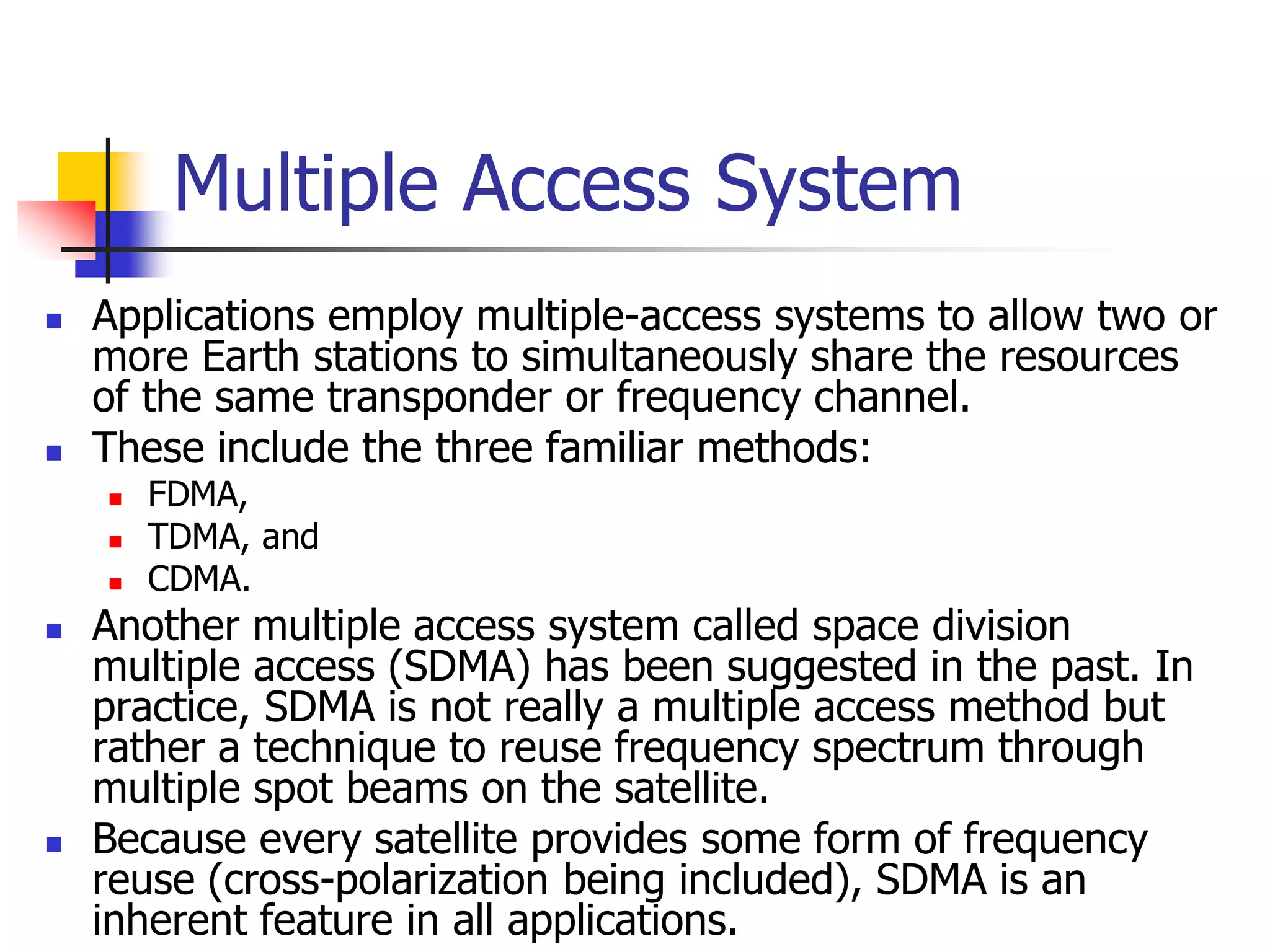 Multiple Access System
 Applications employ multiple-access systems to allow two or
more Earth stations to simultaneously share the resources
of the same transponder or frequency channel.
 These include the three familiar methods:
 FDMA,
 TDMA, and
 CDMA.
 Another multiple access system called space division
multiple access (SDMA) has been suggested in the past. In
practice, SDMA is not really a multiple access method but
rather a technique to reuse frequency spectrum through
multiple spot beams on the satellite.
 Because every satellite provides some form of frequency
reuse (cross-polarization being included), SDMA is an
inherent feature in all applications.
 