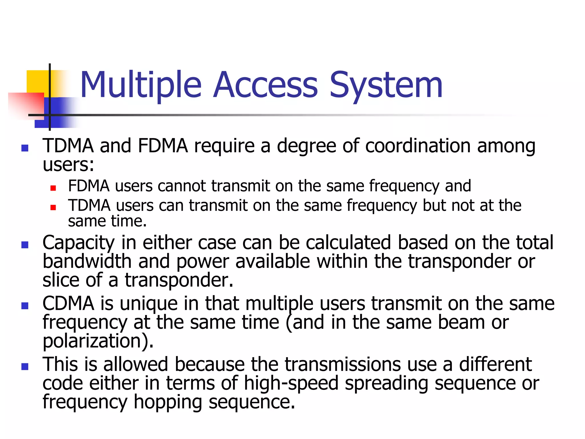 Multiple Access System
 TDMA and FDMA require a degree of coordination among
users:
 FDMA users cannot transmit on the same frequency and
 TDMA users can transmit on the same frequency but not at the
same time.
 Capacity in either case can be calculated based on the total
bandwidth and power available within the transponder or
slice of a transponder.
 CDMA is unique in that multiple users transmit on the same
frequency at the same time (and in the same beam or
polarization).
 This is allowed because the transmissions use a different
code either in terms of high-speed spreading sequence or
frequency hopping sequence.
 