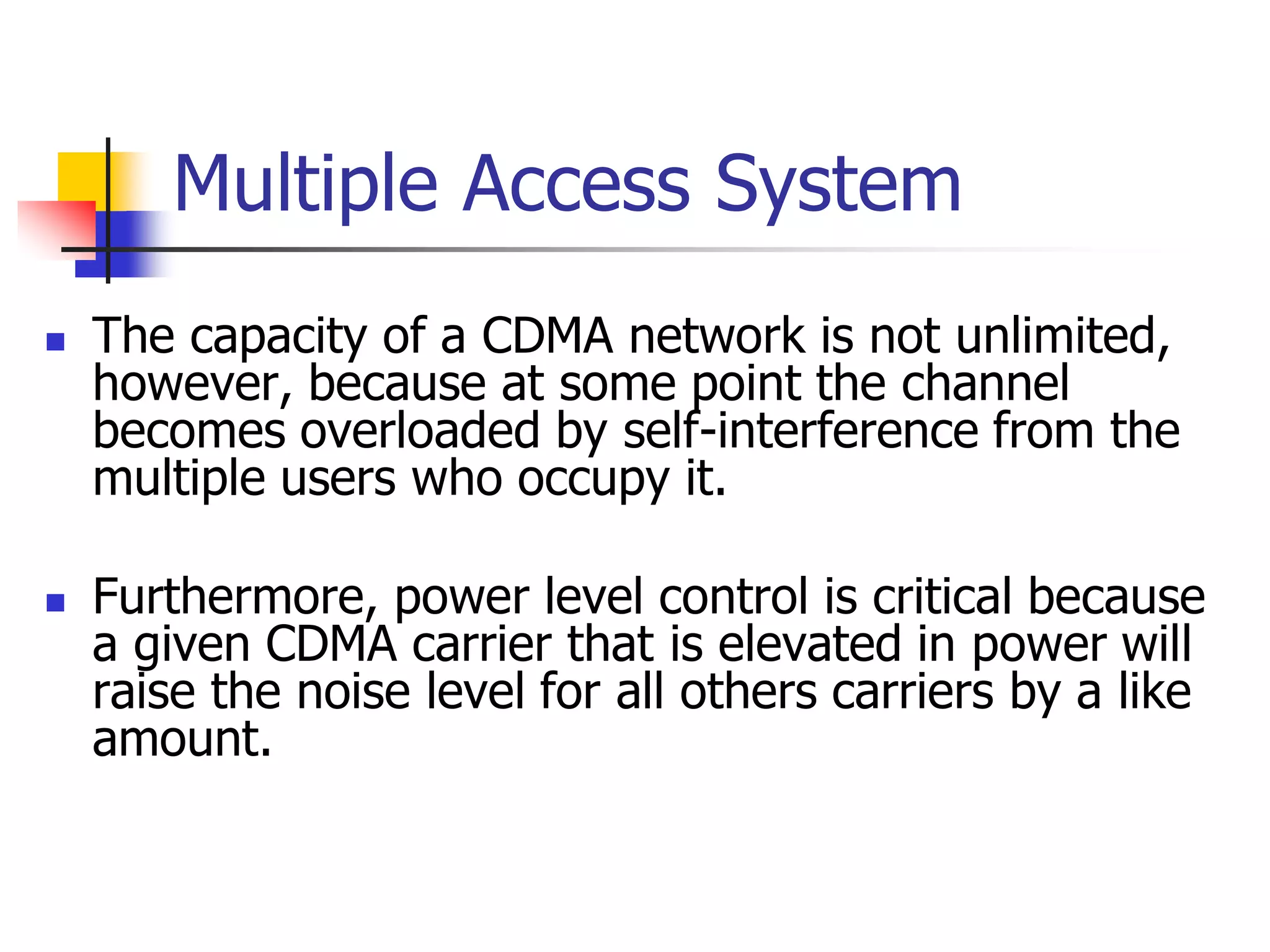 Multiple Access System
 The capacity of a CDMA network is not unlimited,
however, because at some point the channel
becomes overloaded by self-interference from the
multiple users who occupy it.
 Furthermore, power level control is critical because
a given CDMA carrier that is elevated in power will
raise the noise level for all others carriers by a like
amount.
 