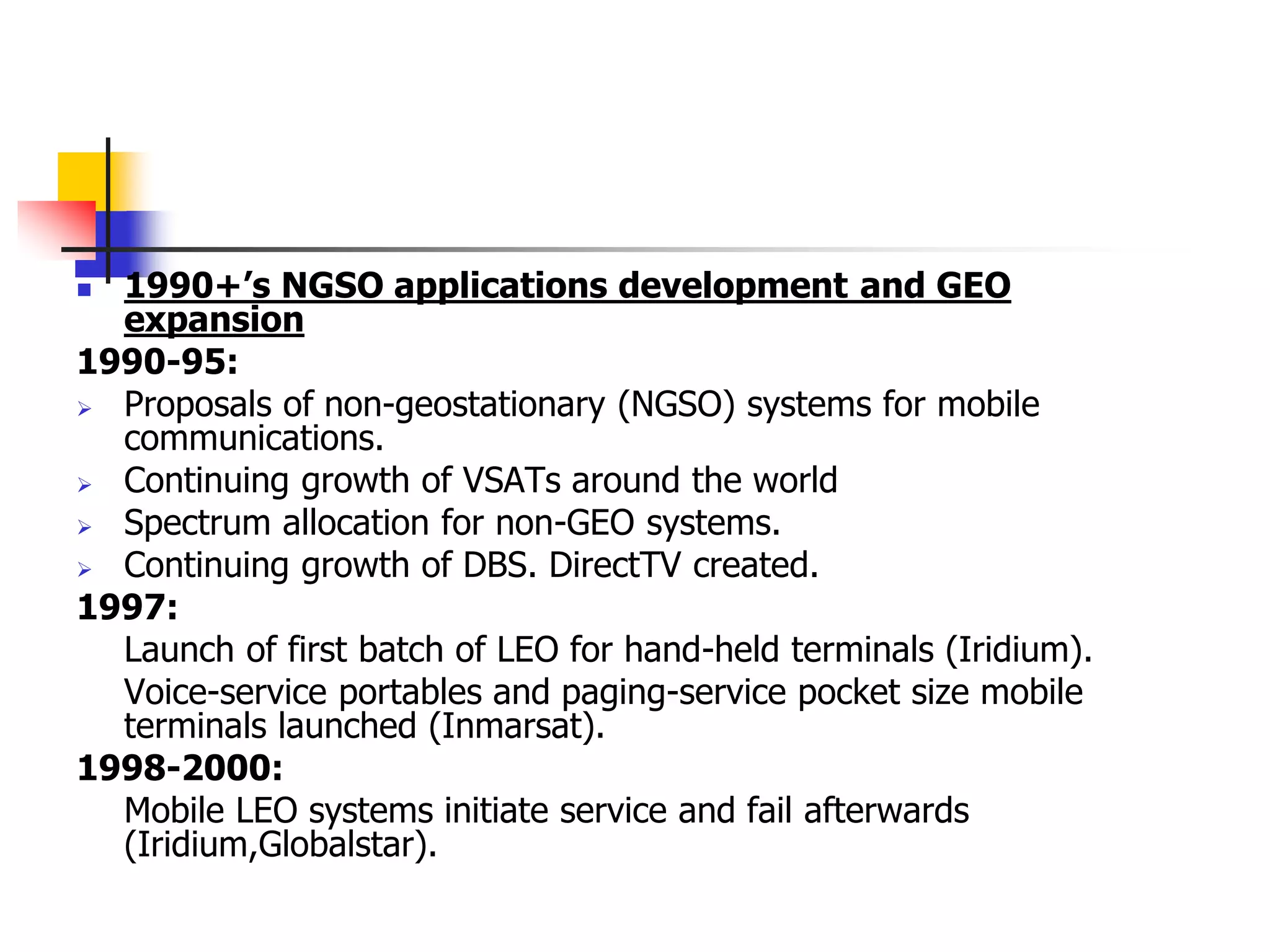 1990+’s NGSO applications development and GEO
expansion
1990-95:
 Proposals of non-geostationary (NGSO) systems for mobile
communications.
 Continuing growth of VSATs around the world
 Spectrum allocation for non-GEO systems.
 Continuing growth of DBS. DirectTV created.
1997:
Launch of first batch of LEO for hand-held terminals (Iridium).
Voice-service portables and paging-service pocket size mobile
terminals launched (Inmarsat).
1998-2000:
Mobile LEO systems initiate service and fail afterwards
(Iridium,Globalstar).
 
