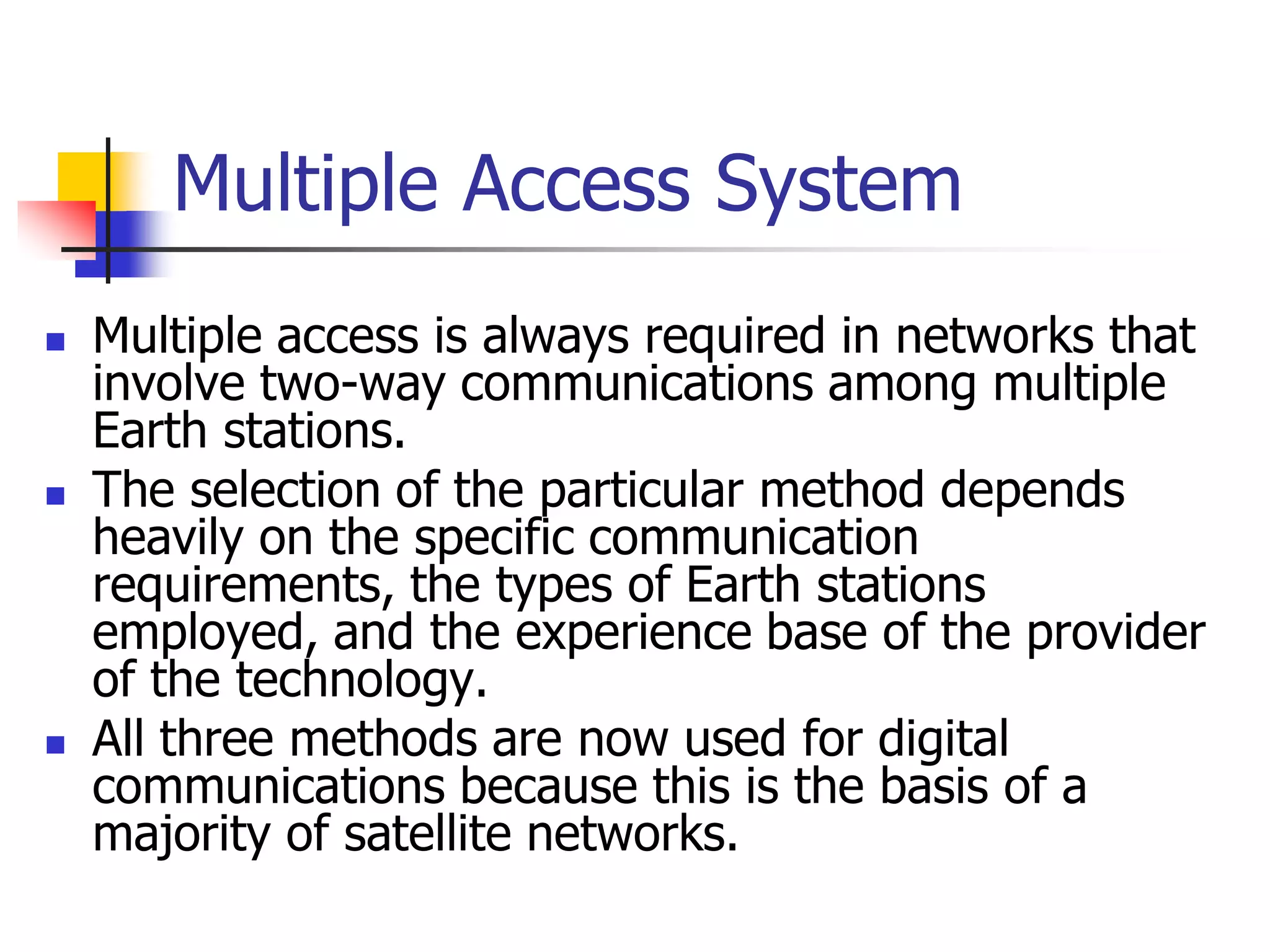 Multiple Access System
 Multiple access is always required in networks that
involve two-way communications among multiple
Earth stations.
 The selection of the particular method depends
heavily on the specific communication
requirements, the types of Earth stations
employed, and the experience base of the provider
of the technology.
 All three methods are now used for digital
communications because this is the basis of a
majority of satellite networks.
 