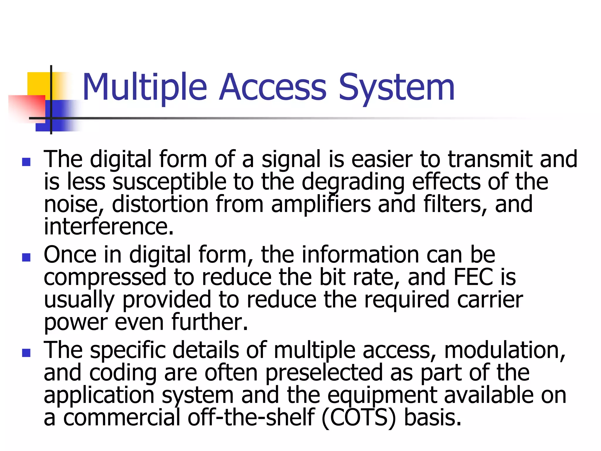 Multiple Access System
 The digital form of a signal is easier to transmit and
is less susceptible to the degrading effects of the
noise, distortion from amplifiers and filters, and
interference.
 Once in digital form, the information can be
compressed to reduce the bit rate, and FEC is
usually provided to reduce the required carrier
power even further.
 The specific details of multiple access, modulation,
and coding are often preselected as part of the
application system and the equipment available on
a commercial off-the-shelf (COTS) basis.
 