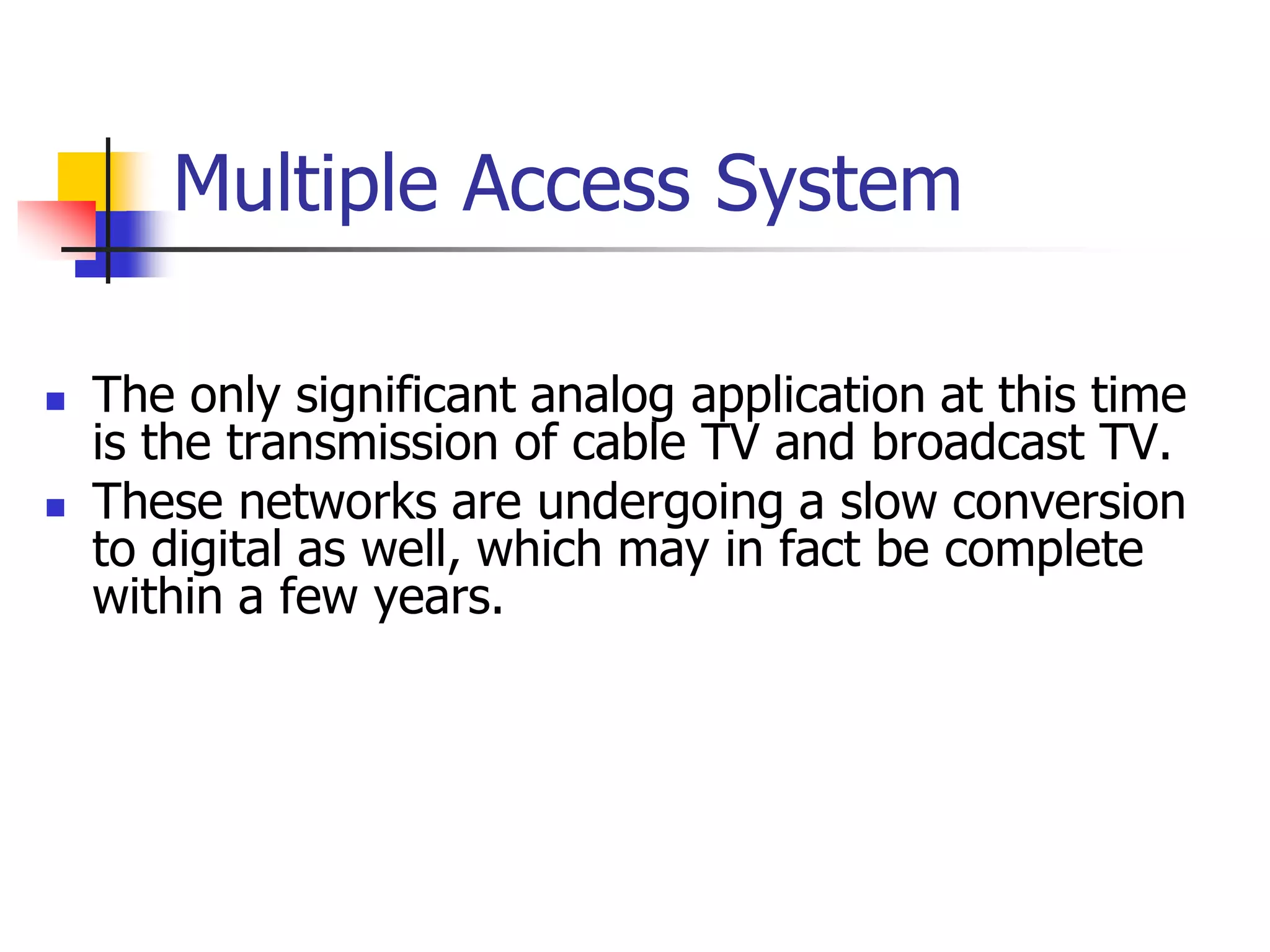 Multiple Access System
 The only significant analog application at this time
is the transmission of cable TV and broadcast TV.
 These networks are undergoing a slow conversion
to digital as well, which may in fact be complete
within a few years.
 