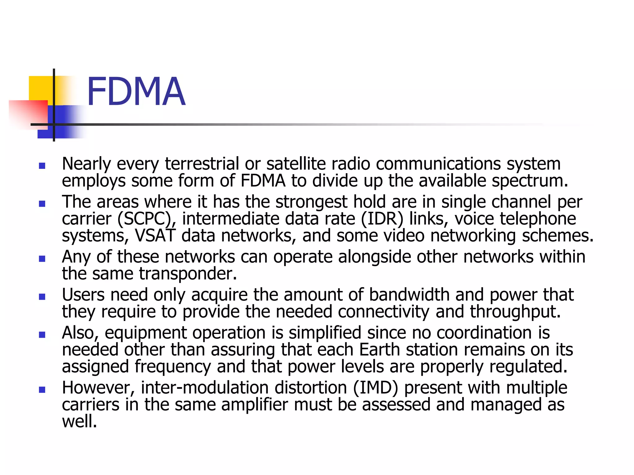 FDMA
 Nearly every terrestrial or satellite radio communications system
employs some form of FDMA to divide up the available spectrum.
 The areas where it has the strongest hold are in single channel per
carrier (SCPC), intermediate data rate (IDR) links, voice telephone
systems, VSAT data networks, and some video networking schemes.
 Any of these networks can operate alongside other networks within
the same transponder.
 Users need only acquire the amount of bandwidth and power that
they require to provide the needed connectivity and throughput.
 Also, equipment operation is simplified since no coordination is
needed other than assuring that each Earth station remains on its
assigned frequency and that power levels are properly regulated.
 However, inter-modulation distortion (IMD) present with multiple
carriers in the same amplifier must be assessed and managed as
well.
 