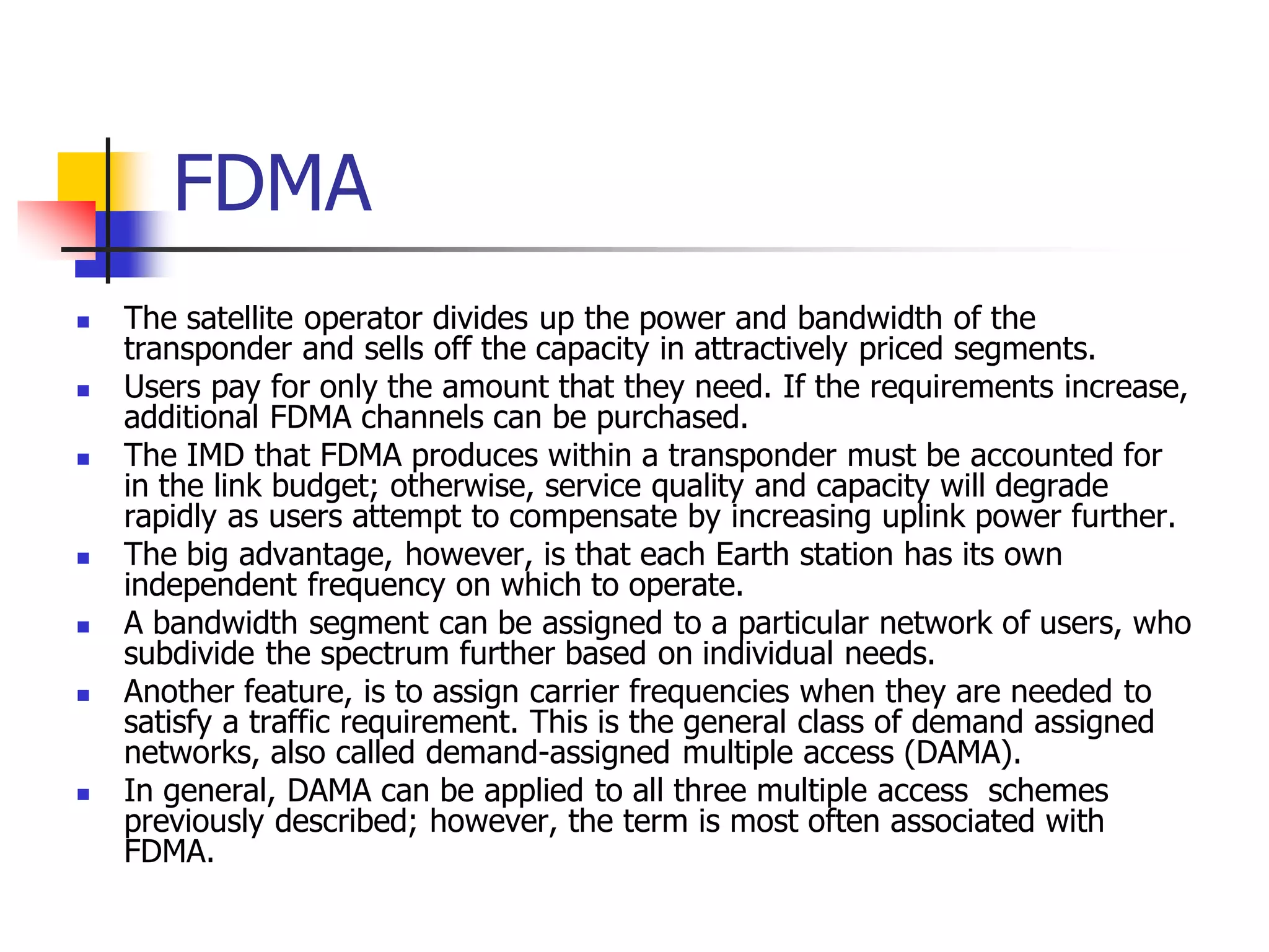FDMA
 The satellite operator divides up the power and bandwidth of the
transponder and sells off the capacity in attractively priced segments.
 Users pay for only the amount that they need. If the requirements increase,
additional FDMA channels can be purchased.
 The IMD that FDMA produces within a transponder must be accounted for
in the link budget; otherwise, service quality and capacity will degrade
rapidly as users attempt to compensate by increasing uplink power further.
 The big advantage, however, is that each Earth station has its own
independent frequency on which to operate.
 A bandwidth segment can be assigned to a particular network of users, who
subdivide the spectrum further based on individual needs.
 Another feature, is to assign carrier frequencies when they are needed to
satisfy a traffic requirement. This is the general class of demand assigned
networks, also called demand-assigned multiple access (DAMA).
 In general, DAMA can be applied to all three multiple access schemes
previously described; however, the term is most often associated with
FDMA.
 