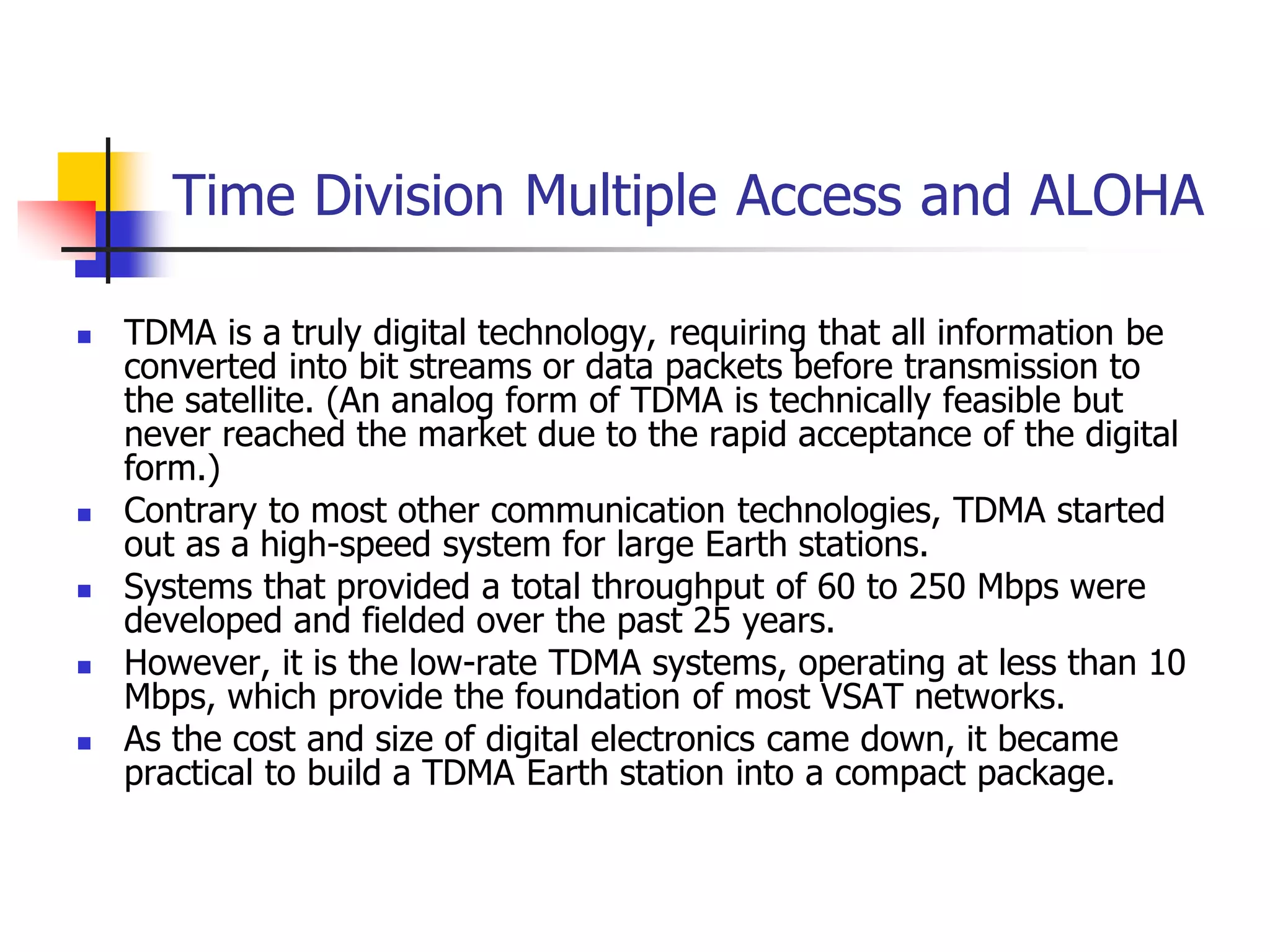 Time Division Multiple Access and ALOHA
 TDMA is a truly digital technology, requiring that all information be
converted into bit streams or data packets before transmission to
the satellite. (An analog form of TDMA is technically feasible but
never reached the market due to the rapid acceptance of the digital
form.)
 Contrary to most other communication technologies, TDMA started
out as a high-speed system for large Earth stations.
 Systems that provided a total throughput of 60 to 250 Mbps were
developed and fielded over the past 25 years.
 However, it is the low-rate TDMA systems, operating at less than 10
Mbps, which provide the foundation of most VSAT networks.
 As the cost and size of digital electronics came down, it became
practical to build a TDMA Earth station into a compact package.
 