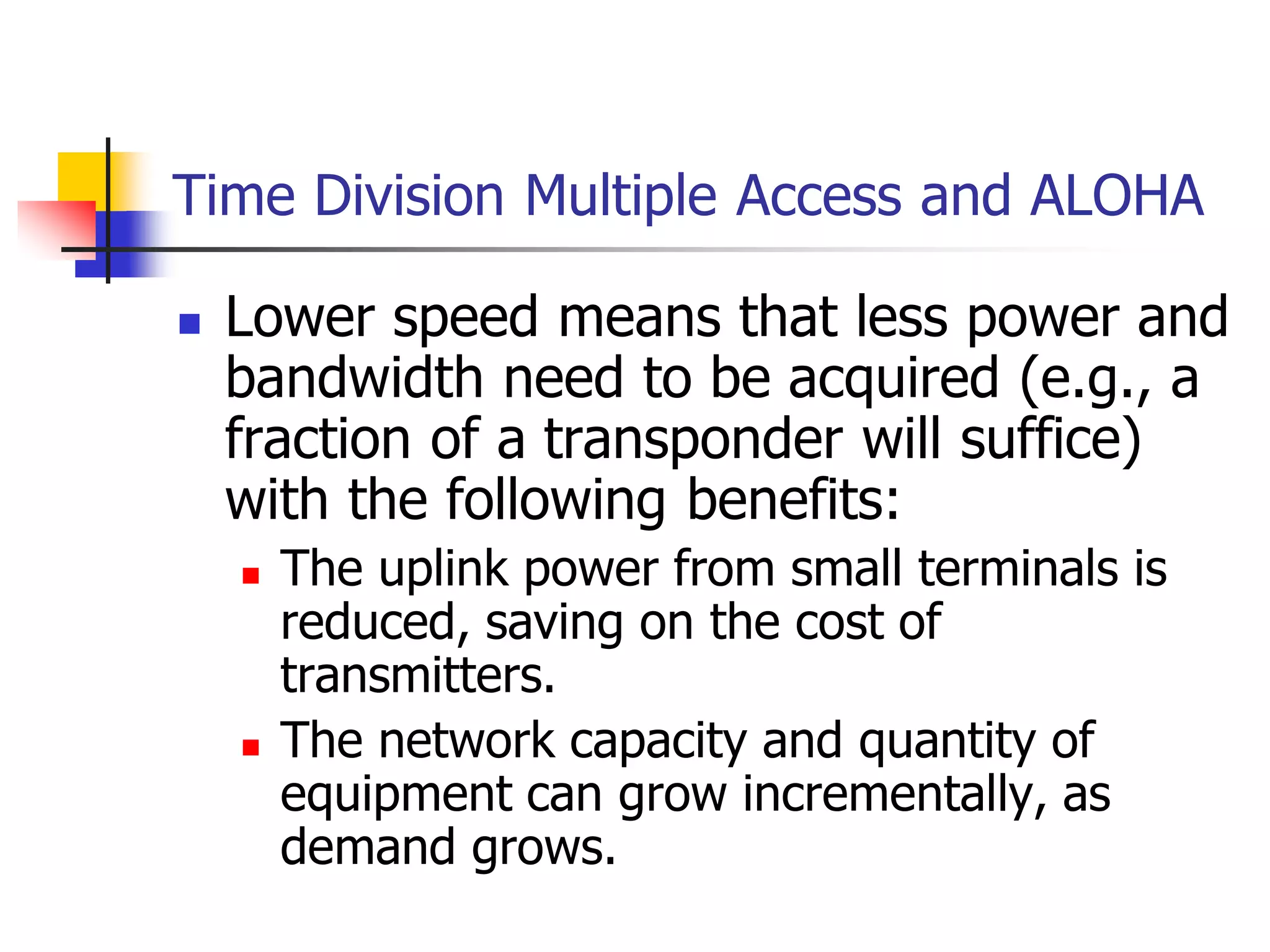 Time Division Multiple Access and ALOHA
 Lower speed means that less power and
bandwidth need to be acquired (e.g., a
fraction of a transponder will suffice)
with the following benefits:
 The uplink power from small terminals is
reduced, saving on the cost of
transmitters.
 The network capacity and quantity of
equipment can grow incrementally, as
demand grows.
 