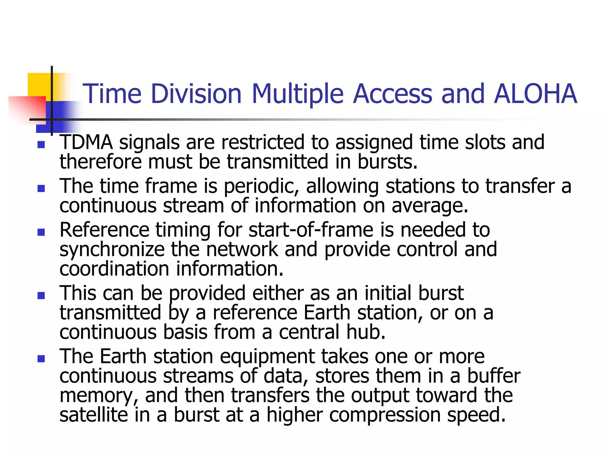 Time Division Multiple Access and ALOHA
 TDMA signals are restricted to assigned time slots and
therefore must be transmitted in bursts.
 The time frame is periodic, allowing stations to transfer a
continuous stream of information on average.
 Reference timing for start-of-frame is needed to
synchronize the network and provide control and
coordination information.
 This can be provided either as an initial burst
transmitted by a reference Earth station, or on a
continuous basis from a central hub.
 The Earth station equipment takes one or more
continuous streams of data, stores them in a buffer
memory, and then transfers the output toward the
satellite in a burst at a higher compression speed.
 