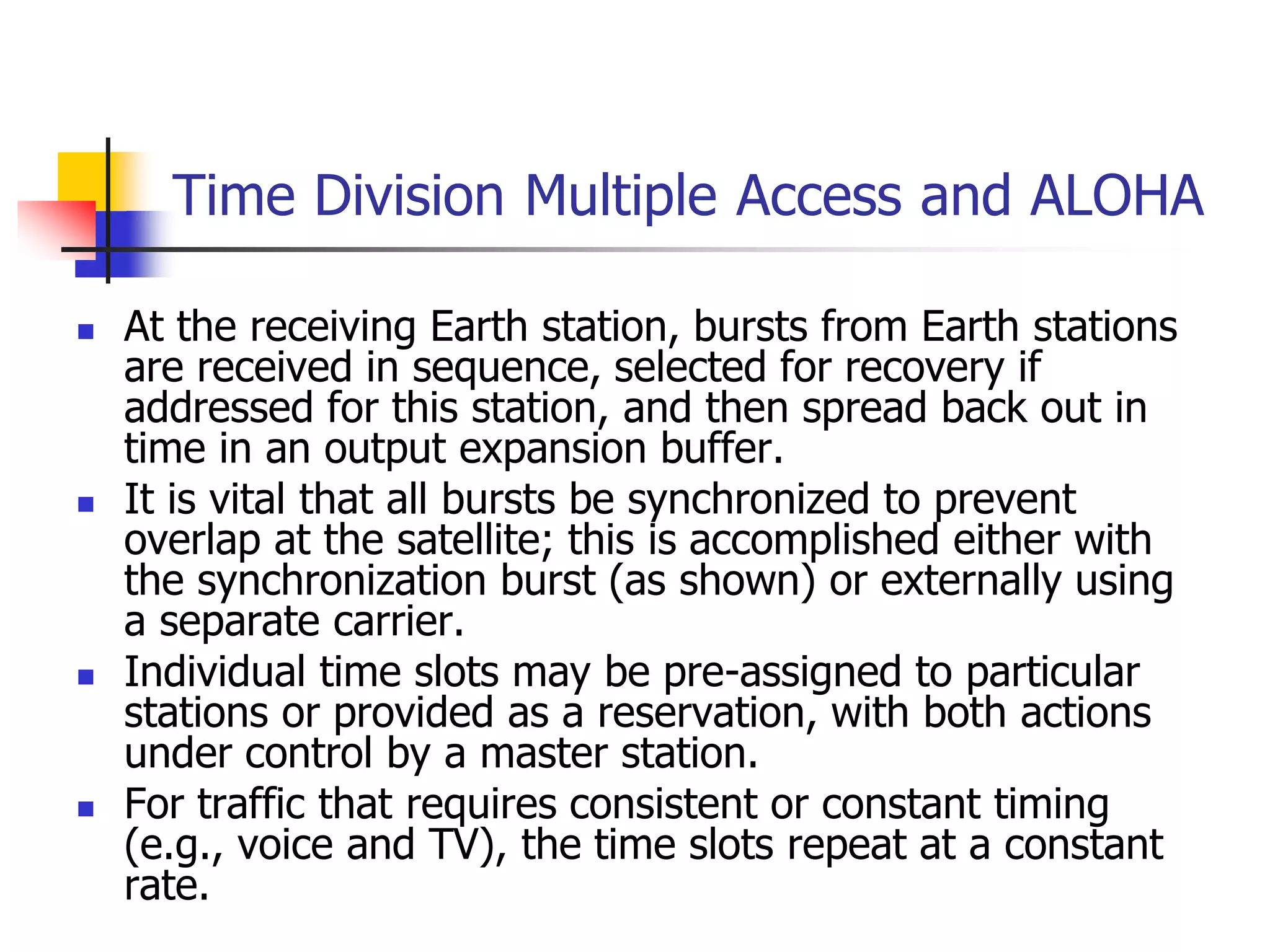 Time Division Multiple Access and ALOHA
 At the receiving Earth station, bursts from Earth stations
are received in sequence, selected for recovery if
addressed for this station, and then spread back out in
time in an output expansion buffer.
 It is vital that all bursts be synchronized to prevent
overlap at the satellite; this is accomplished either with
the synchronization burst (as shown) or externally using
a separate carrier.
 Individual time slots may be pre-assigned to particular
stations or provided as a reservation, with both actions
under control by a master station.
 For traffic that requires consistent or constant timing
(e.g., voice and TV), the time slots repeat at a constant
rate.
 