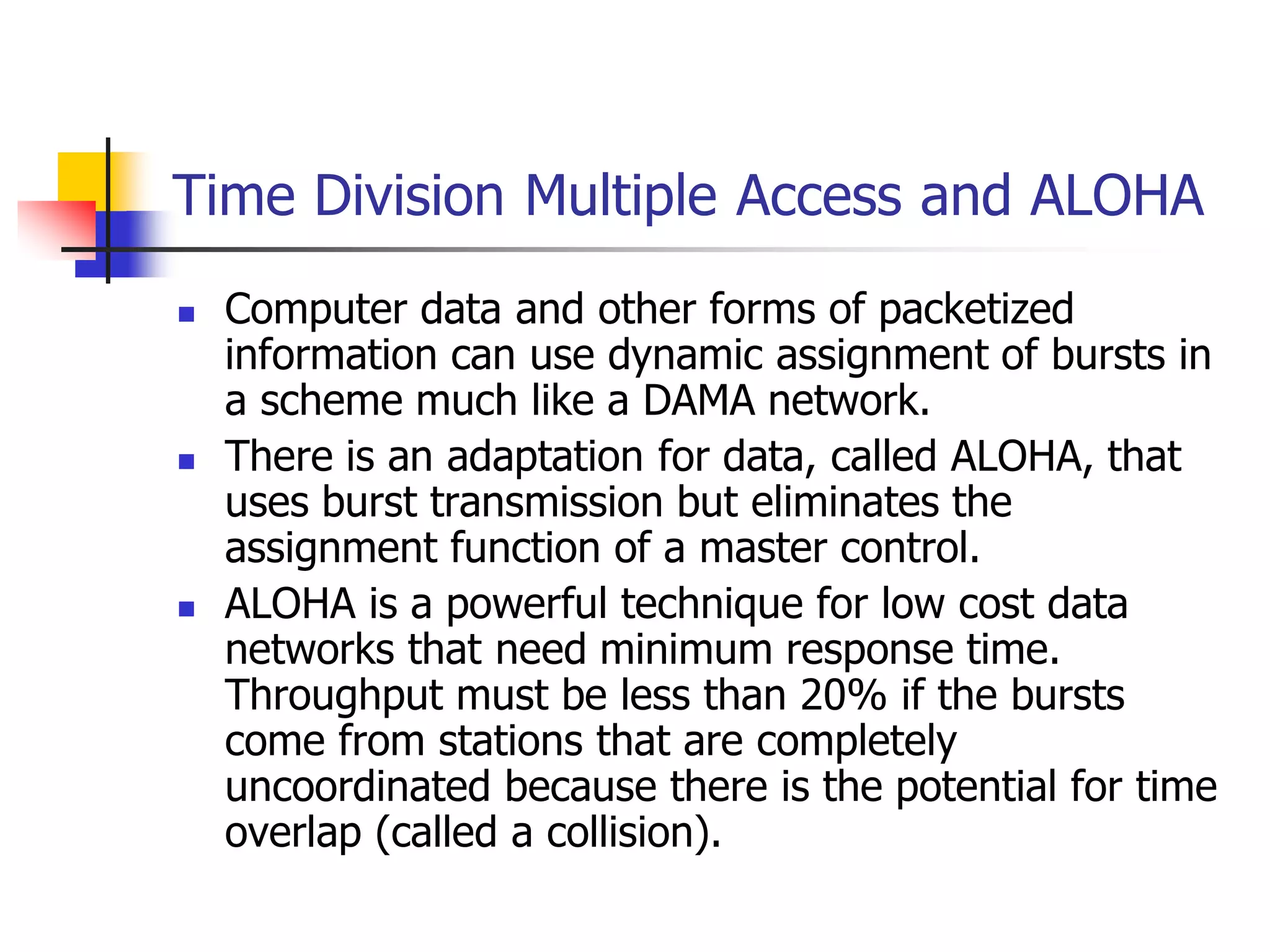 Time Division Multiple Access and ALOHA
 Computer data and other forms of packetized
information can use dynamic assignment of bursts in
a scheme much like a DAMA network.
 There is an adaptation for data, called ALOHA, that
uses burst transmission but eliminates the
assignment function of a master control.
 ALOHA is a powerful technique for low cost data
networks that need minimum response time.
Throughput must be less than 20% if the bursts
come from stations that are completely
uncoordinated because there is the potential for time
overlap (called a collision).
 