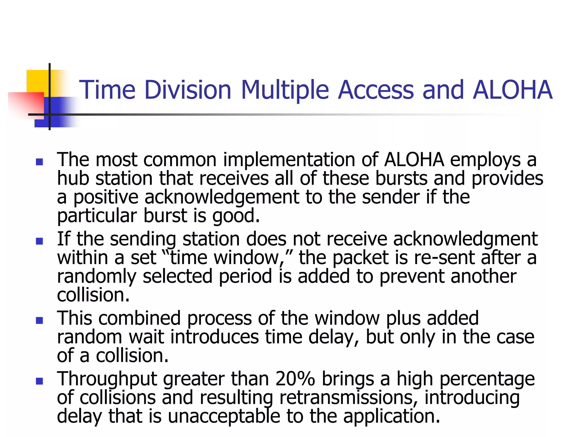 Time Division Multiple Access and ALOHA
 The most common implementation of ALOHA employs a
hub station that receives all of these bursts and provides
a positive acknowledgement to the sender if the
particular burst is good.
 If the sending station does not receive acknowledgment
within a set “time window,” the packet is re-sent after a
randomly selected period is added to prevent another
collision.
 This combined process of the window plus added
random wait introduces time delay, but only in the case
of a collision.
 Throughput greater than 20% brings a high percentage
of collisions and resulting retransmissions, introducing
delay that is unacceptable to the application.
 