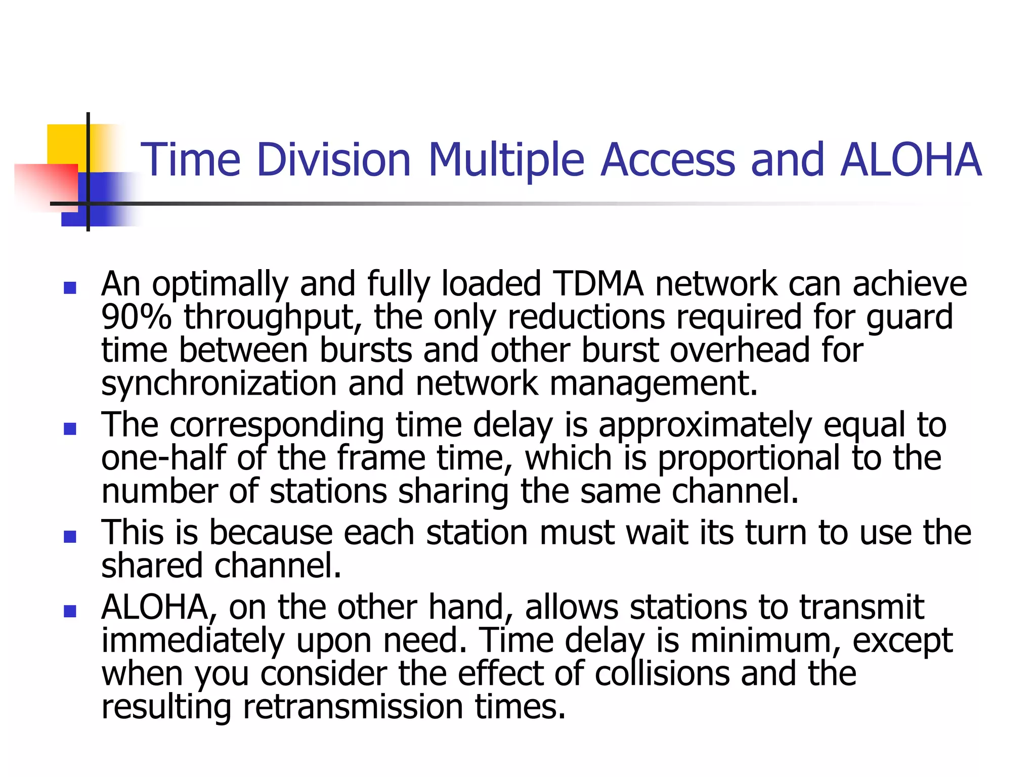 Time Division Multiple Access and ALOHA
 An optimally and fully loaded TDMA network can achieve
90% throughput, the only reductions required for guard
time between bursts and other burst overhead for
synchronization and network management.
 The corresponding time delay is approximately equal to
one-half of the frame time, which is proportional to the
number of stations sharing the same channel.
 This is because each station must wait its turn to use the
shared channel.
 ALOHA, on the other hand, allows stations to transmit
immediately upon need. Time delay is minimum, except
when you consider the effect of collisions and the
resulting retransmission times.
 