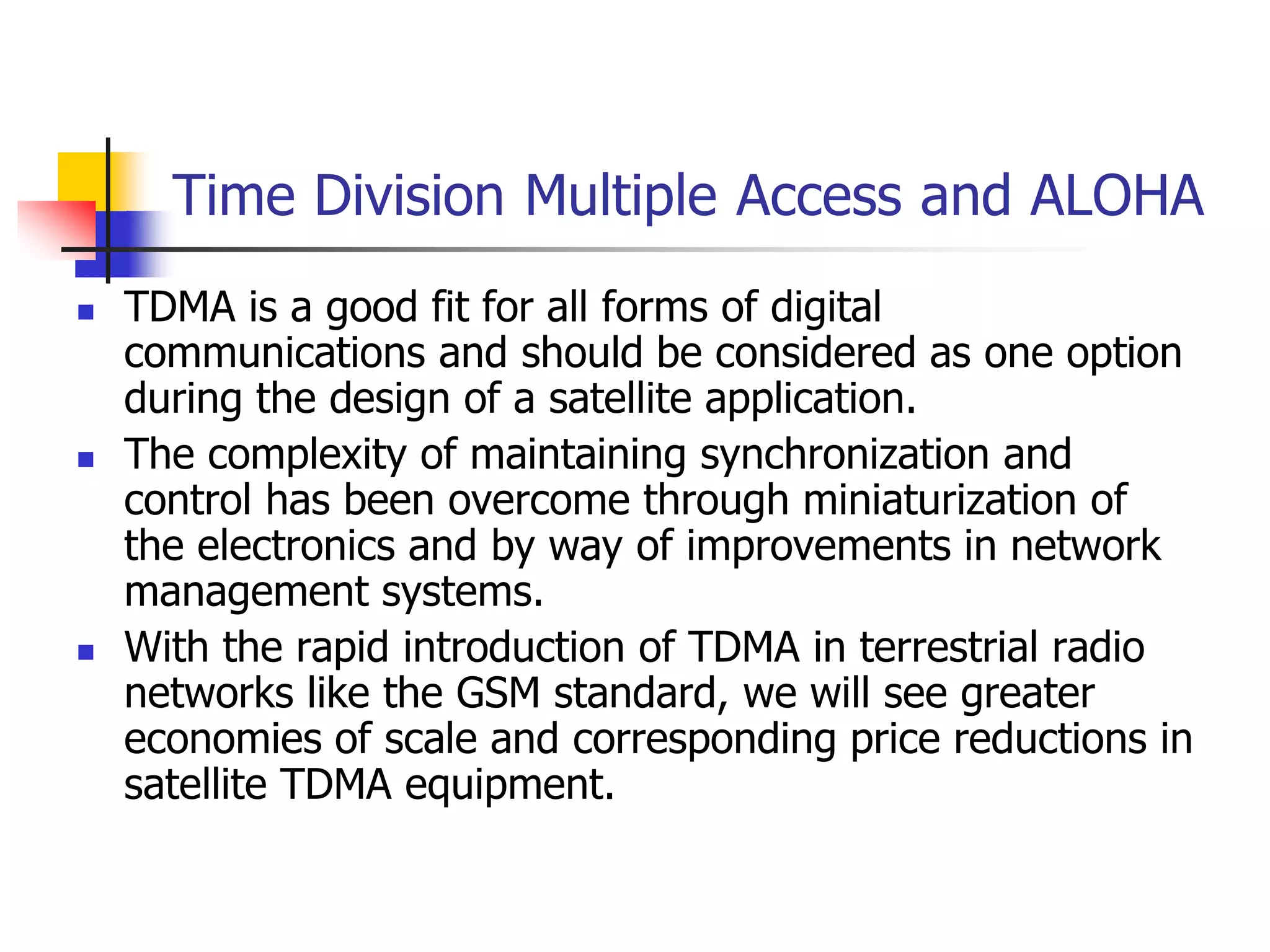 Time Division Multiple Access and ALOHA
 TDMA is a good fit for all forms of digital
communications and should be considered as one option
during the design of a satellite application.
 The complexity of maintaining synchronization and
control has been overcome through miniaturization of
the electronics and by way of improvements in network
management systems.
 With the rapid introduction of TDMA in terrestrial radio
networks like the GSM standard, we will see greater
economies of scale and corresponding price reductions in
satellite TDMA equipment.
 